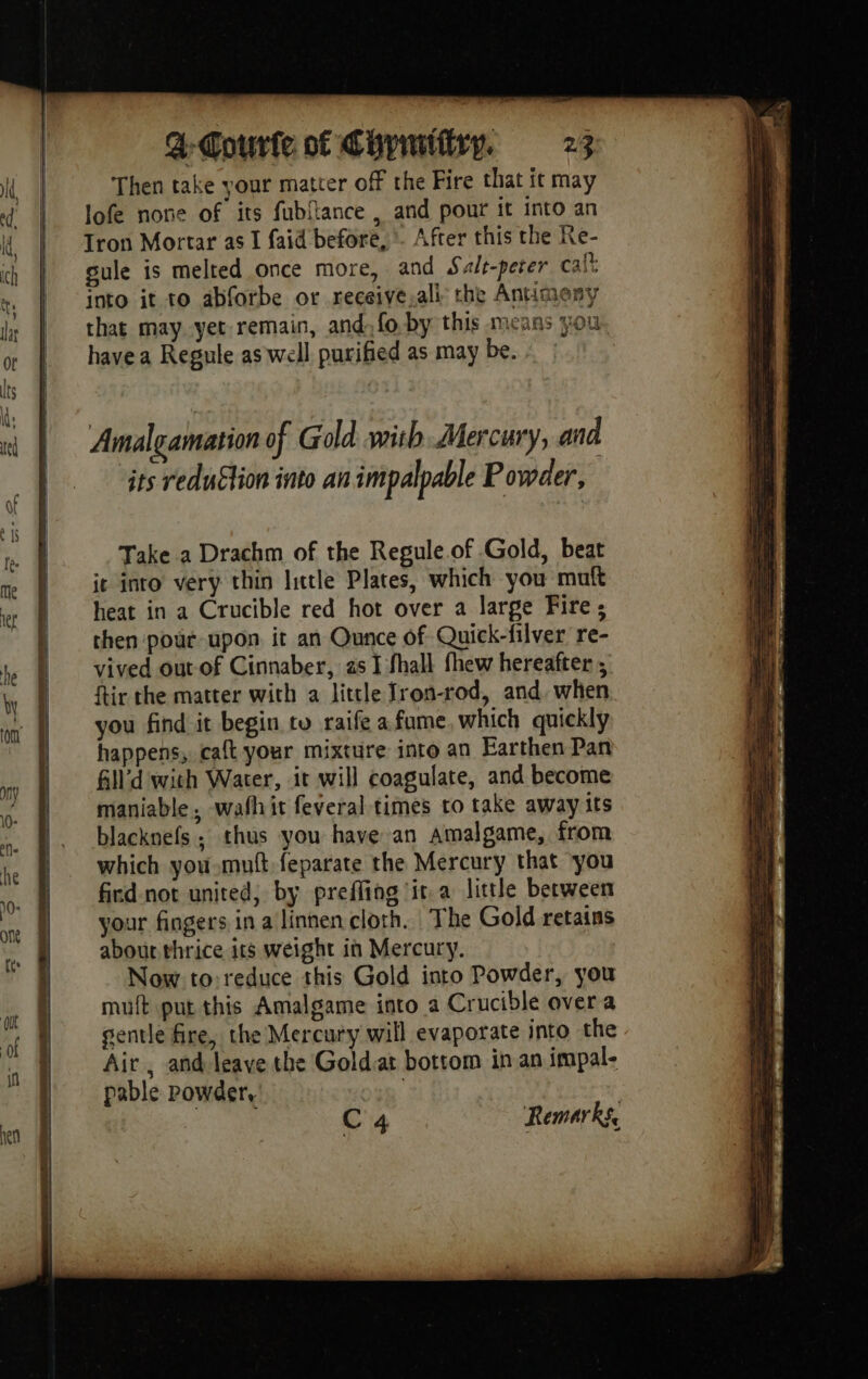 ER Then take your matter off the Fire that it may lofe none of its fubltance , and pour it into an Tron Mortar as I faid before, *. After this the Ke- sule is melted once more, and Salt-peter calt into it to abforbe or receive.ali the Antimeny that may yet remain, and fo by this means you have a Regule as well purified as may be. Amalgamation of Gold with Mercury, and its reduétion into an impalpable Powder, Take a Drachm of the Regule.of Gold, beat ie into very thin little Plates, which you muft heat in a Crucible red hot over a large Fire; then pour upon it an Ounce of Quick-filver re- vived out of Cinnaber, 2s I fhall thew hereafter ; ftir the matter with a little fron-rod, and, when you find it begin tu raife a fame, which quickly happens, caft your mixture into an Earthen Pan All’d with Water, it will coagulate, and become maniable, wafhit feveral times to take away its blacknefs ; thus you have an amalgame, from which you mutt feparate the Mercury that you fird-not united, by preffing it.a little between your fingers in a linnen cloth. The Gold retains about thrice its weight in Mercury. Now to:reduce this Gold into Powder, you mult put this Amalgame into a Crucible over a gentle fire, the Mercury will evaporate into the Air, and leave the Goldiat bottom in an impal- pable powder, | | ee C4 Remarks,