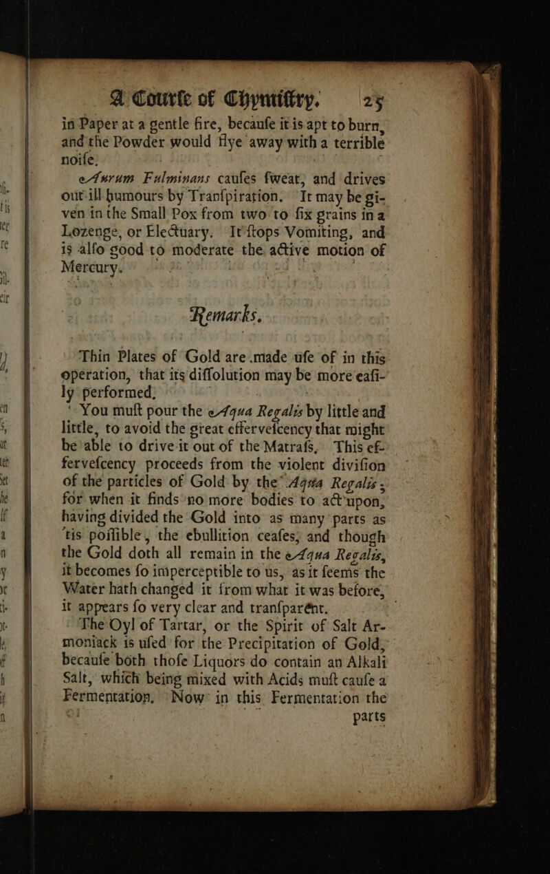 in Paper at a gentle fire, becaufe itis apt to burn, and the Powder would Hye away with a terrible noife. rt | eAnrum Fulminans caufes fweat, and drives out ill humours by Tranfpiration. Ir may be gi- ven in the Small Pox from two to fix grains ina Lozenge, or EleGuary. Irftops Vomiting, and is alfo good to moderate the active motion of Mercury. 2536 eo 2 ARLE SNES TU Remarks. Thin Plates of Gold are made ufe of in this operation, that its diffolution may be more eafi- ly performed. | | You mutt pour the 494 Regalis by little and little, to avoid the great cffervefcency that might he able to drive it out of the Matrafs, This ef fervefcency proceeds from the violent divifion of the particles of Gold by the’ Aq#a Regalis ; for when it finds no more bodies to a upon, having divided the Gold into as many parts as ‘tis poilible, the ebullition ceafes; and though the Gold doth all remain in the equa Regalis, it becomes fo imperceptible to us, as it feems the Water hath changed it from what it was before, it appears fo very clear and tranfparént. The Oy! of Tartar, or the Spirit of Salt Ar- moniack is ufed for the Precipitation of Gold, becaute both thofe Liquors do contain an Alkali Salt, which being mixed with Acids muft caufe a Fermentation, Now: in this Fermentation the ‘Soe parts