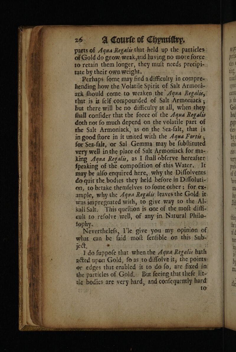 xr x = at i fet ue . rd e eT = eS pS at =, LS See ES : 22 SSS = a - Core ol TE DR = == = == == = SE SS 5 — “= = Mb ne A M = Lie yt 2 — | AS mes La Age. e — parts of Aqua Regalis that held up the particles of Gold do grow. weak,aud having no more force £o retain them longer, they muft needs precipi- tate by their own weight. Perhaps fome may find a difficulty in compre- ending how the Volatile Spirit of Salt Armoni- that is it felf compounded of Salt Armoniack ; But there will be no difficulty at all, when they doth not fo much depend on the volatile part of the Salt Armoniack, as on the Sea-falt, that is in good ftore in it united with the Aqua Forts ; do quit the bodies they held before in Diffoluti- on, to betake themfelves to fome other: for ex- arnple, why the Aqua Regalis leaves the Gold: it was impregnated with, to give way to the Al- kali Salt. This queftion is one of the moft diffi- cult to refolve well, of any in. Natural Philo- fophy. ( 1 Neverthelefs, Ile give you my opinion of sect. . I do fuppofe that whenthe Agua Regal hath acted. upen Gold, fo as to diffolve it, the points or edges that enabled it to do fo, are fixed in the particles of Gold, But feeing that thefe lit- tle bodies are very hard, and confequently hard to: ee eS = = _ — os, Seg = —_— 4 — = - es =e =] Se = == en a a = = Oo | “es