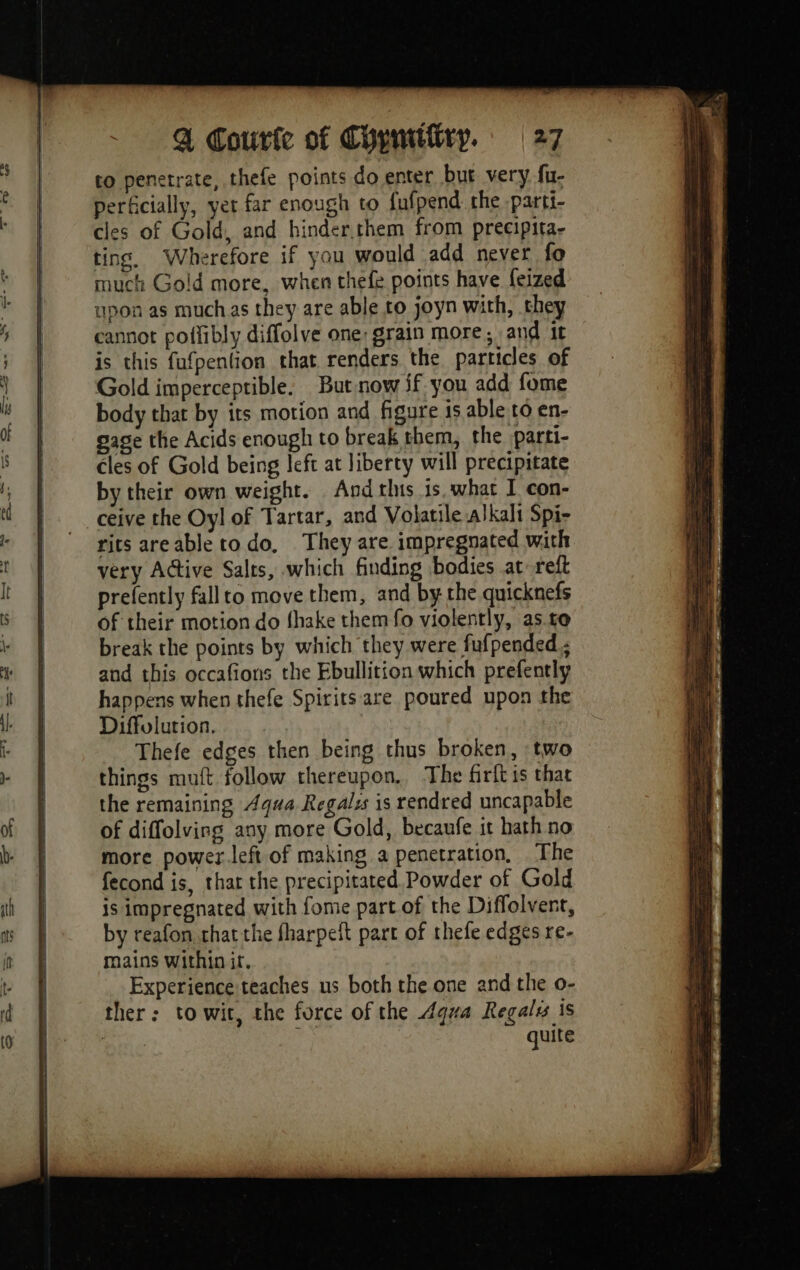to penetrate, thefe points do enter but very fu- perficially, yer far enough to fufpend the parti- cles of Gold, and hinder.them from precipita- ting. Wherefore if you would add never fo much Gold more, when thefe points have feized upon as muchas they are able to joyn with, they cannot poflibly diffolve one: grain more, and it is this fufpention that renders the particles of Gold imperceptible. But now if you add fome body that by its motion and figure is able to en- gage the Acids enough to break them, the parti- cles of Gold being left at liberty will precipitate by their own weight. And this is. what I con- ceive the Oyl of Tartar, and Volatile alkali Spi- more power left of making a penetration, The fecond is, that the precipitated. Powder of Gold is impregnated with fome part of the Diffolvent, by reafon that the fharpeft part of thefe edges re- mains within it, Experience teaches us both the one and the o- ther: to wit, the force of the Agwa Regalis is | quite Re RE te rn