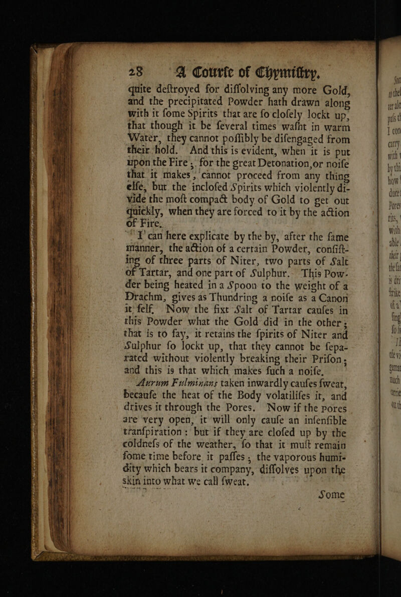quite deftroyed for diffolving any more Gold, and the precipitated Powder hath drawn along with it fome Spirits that are fo clofely lockt up. that though it be feveral times wafht in warm Water, they cannot poffibly be difengaged from their ‘hold. And this is evident, when it is put upon the Fire ;. for the great Detonation, or noife that it makes, cannot proceed from any thing elfe, but the inclofed Spirits which violently di- vide the moft compa&amp; body of Gold to get out quickly, when they are forced to it by the ation of Fire.  T'can here explicate by the by, after the fame manner, the action of acerrain Powder, confift- ing of three parts of Niter, two parts of Salt of Tartar, and one part of Sulphur.- This Pow: der being heated ina Spoon to the weight of a Drachm, gives as Thundring a noife as a Canon it felf Now the fixt Salt of Tartar caufes in this Powder what the Gold did in the other; that is to fay, it retains the fpirits of Niter and Sulphur fo lockt up, that they cannot be fepa- rated without violently breaking their Prifon: and this is that which makes fuch a noife, Arum Fulminans taken inwardly caufes fweat, becaufe the heat of the Body volatilifes it, and drives it through the Pores. Now if the pores are very open, it will only caufe an infenfible tranfpiration : but if they are clofed up by the coldnefs of the weather, fo that it muit remain fome rime before it pafles : the vaporous humi- dity which bears it company, diffolves upon the skin into what we call fweat, 9. 7 de air | Some