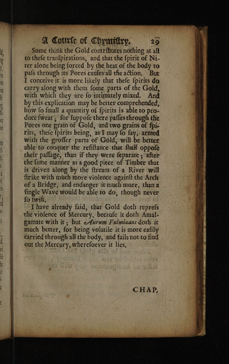 = Cw -~. 26 =. ro co we | bed \ «P A Corte of Chymttfiry, 29 Some thitik the Gold contributes nothing at all to thefe tranfpirations, and that the fpirit of Ni- ter alone being forced by the heat of the body to pafs through its Pores caufesall the action. But I conceive it is more likely that thefe {pirits do carry along with them fome parts of the Gold, with which they are fo intimately mixed. And by this explication may be better comprehended, how fo {mall a quantity of fpirits is able to pro- duce fweat, for fuppofe there pafles through the Pores one grain of Gold, and two grains of fpi- tits, thefe fpirits being, as T may fo fay, armed — with the groffer parts of Gold, will be better able to conquer the refiftance that fhaH oppofe their pañlage, than if they were feparate ; after the fame manner as a good piece of Timber that is driven along by the ftream of a River will ftrike with much more violence againft the Arch of a Bridge, and endanger ‘it much more, thana fingle Wave would be able to do, though never fo fwift. - TI have already faid, that Gold doth reprefs the violence of Mercury, becaufe it doth Amal- gamate with it; but e4urum Fulminans doth. it much better, for being volatile it is more eafily carried through all the body, and fails not to find out the Mercury, wherefoever it lies, CHAP,