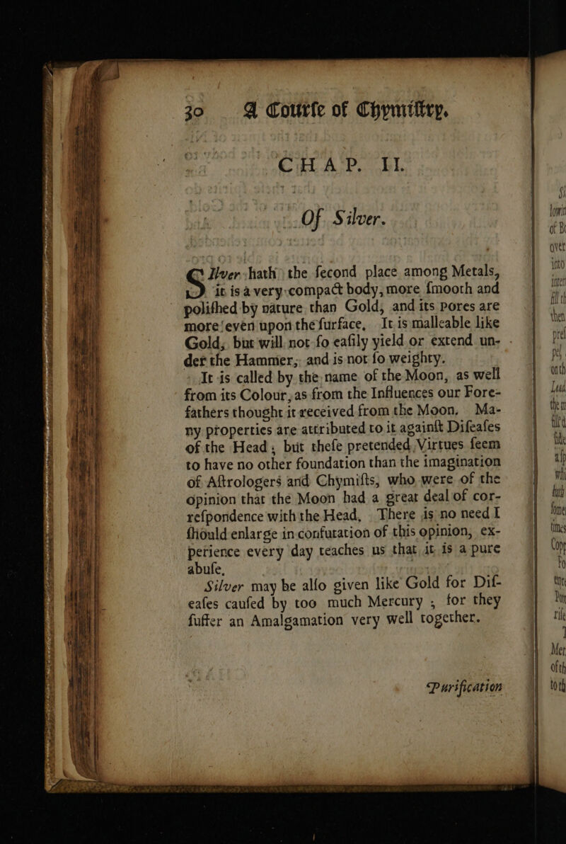 CHAP. II. OF. Silver. à Tver hath the fecond place among Metals, | “is is à very-compact body, more fmoorh and polithed by nature than Gold, and its pores are more‘even uponthe furface, Iris malleable like Gold; but will not-fo eafily yield or extend un: . der the Hammer, and is not fo weighty. It is called by the name of the Moon, as well from its Colour,as from the Influences our Fore- fathers thought it received fromthe Moon, Ma- ny properties are attributed to it againit Difeafes of the Head: but thefe pretended Virtues. feem to have no other foundation than the imagination of Aftrologers and Chymifts, who were of the Opinion that the Moon had a great deal of cor- refpondence withthe Head, There is no need I fhould enlarge in. confuration of this opinion, ex- perience every day teaches ns that it is a pure abufe. | | Silver may be allo given like Gold for Dif- eafes caufed by too much Mercury ; for they fuffer an Amalgamation very well together. Purification Soa ——— D