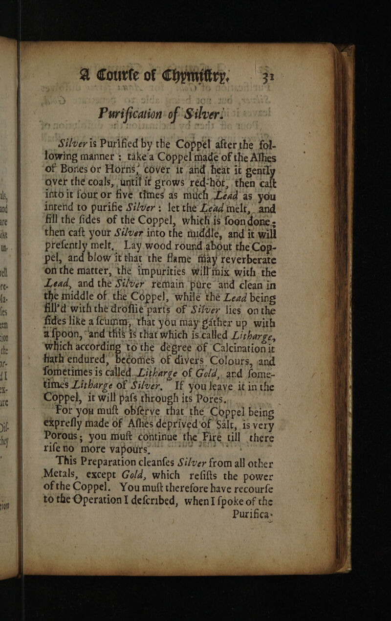 A Couurle of Chynrittry. 33 Purification: of Silver: : Silver is Purified by the Coppel after the fol- lowing manner : take'a Coppel made of the Afhes of Bories or Horns, cover it and heat it gently over the coals, until it grows red-hot, then calt into it four or five times as much Lead as you intend to purifie Silver: let the Lead melt, and fill the fides of the Coppel, which is foon done then caft your Silver into the middle, and it will prefently melt, Lay wood round about the Cop- pel, and blow itthat the flame may reverberate onthe matter, the impurities willmix with the Lead, and the Silver remain pure and clean in the middle of the Coppel, while the Lead being fill'd with the droflie parts of Silver lies onthe fides like a fcumny, that you may gather up with which according tothe degree of Calcination it hath endured, becomes of divers Colours, and fometimes is called_Litharge of Gold, ard fome- times Litharge of Silver. If you leave it in the Coppel, it will pafs through its Pores, ‘For you muft obférve rhat the Coppel being exprefly made of Afhes deprived‘of Salc, is very Porous; you muft continue the Fire till there rifeno more vapours. ~ *> © °° à This Preparation cleanfes Silver from all other ofthe Coppel. You muft therefore have recourfe to the Operation I defcribed, when] fpoke of the | Purifica: