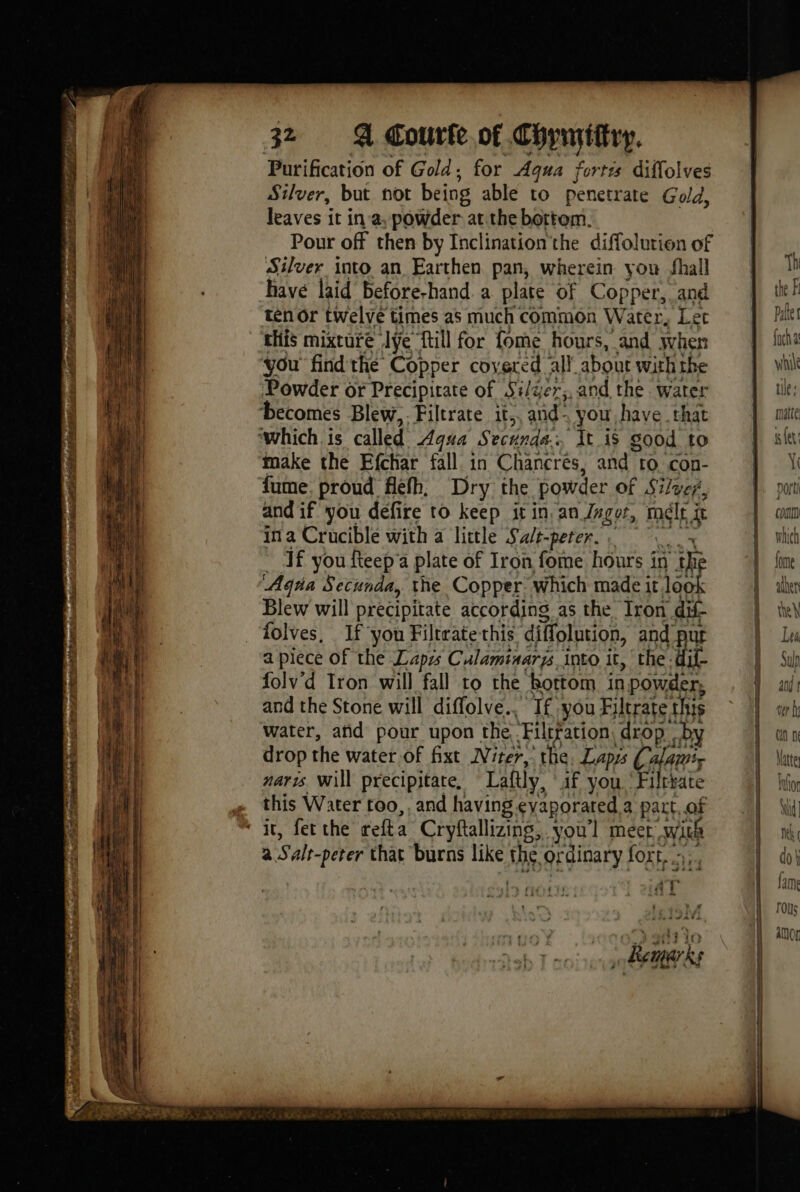 oe Nae Cr Se EC te 32 A Courte.of Copnytitry. Purification of Gold : for Aqua fortes diffolves Silver, but not being able to penetrate Gold, leaves it in a, powder: at.the bottom. Pour off then by Inclinationthe diffolurion of Silver into an Earthen pan, wherein you shall have laid before-hand a plate of Copper, and ten or twelve times as much common Water, Let this mixture Ive {ill for fome hours, and when you find the Copper covered all’ about with the Powder or Precipirate of Si/ger;,and the water “It is good to make the Efchar fall in Chancrés, and 10 con- fume. proud flefh, Dry the powder of Silver, and if you defire to keep iin an Jngor, mele j fe in a Crucible with a little Salt-peter. ; Tf you fteepa plate of Iron fome hours 1 in a ‘Aqua Secunda, the Copper which made it look Blew will precipitate according as the Iron dif- folves, If you Filtrate this diffolution, And a piece of the Lapis Culaminarys into it, the -dif- folv'd Tron will fall to the bottom in 1 powder, and the Stone will diffolve., Ifyou Filtrate this water, añd pour upon the Filtration drop. by drop the water of fixt Niter, the, Laps Calamiy naris Will precipitate, Lattly, af you Filrrate this Water 100, . and having eyaporared a part. of a Salt-perer that ‘burns like the OF ‘dinary fort... 4 ata DO conn | { which