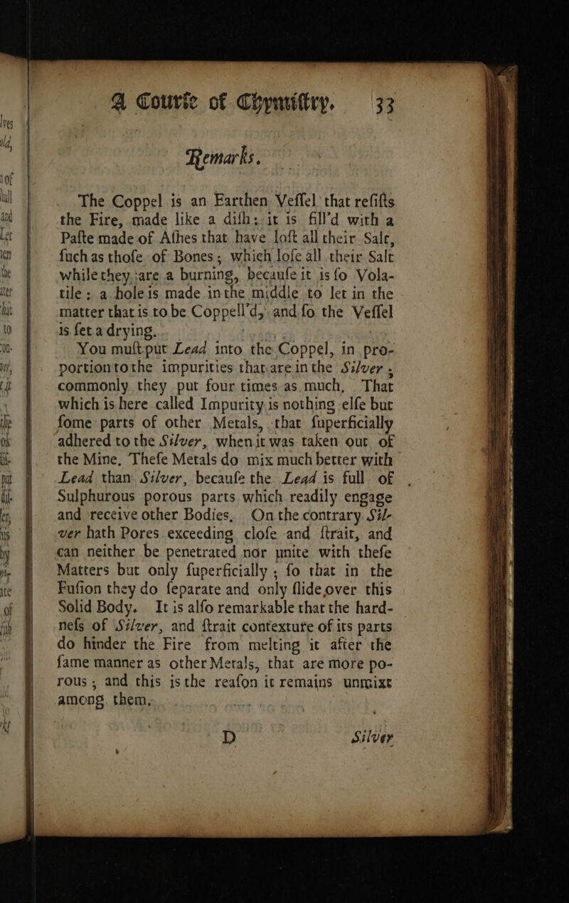 a ay Be IRD TT OES a a = -=—~ nr a —— —— EE Remarks. The Coppel is an Earthen Veffel that refifts the Fire, made like a difh: it is filld with a Pafte made of Afhes that have loft all cheir Sale, fuch as thofe of Bones; which lofe all their Salt while they,:are a burning, becaufe it is fo Vola- tile; a holeis made inthe middle to let in the matter that is tobe Coppell’d, and fo the Veffel is fet a drying.… ay; You muftput Lead into the Coppel, in pro- portiontothe impurities tharareinthe Silver . commonly they put four times as much, That which is here called Impurity is nothing -elfe but fome parts of other Metals, that fuperficially adhered to the Silver, whenit was taken out of the Mine, Thefe Metals do mix much better with Lead than Silver, becaufe the Lead is full of Sulphurous porous parts which readily engage and receive other Bodies, Onthe contrary. Si/- ver hath Pores exceeding clofe and ftrait, and can neither be penetrated nor unite with thefe Matters but only fuperficially ; fo that in the Fufion they do feparate and only flideover this Solid Body. It is alfo remarkable that the hard- nefs of Silver, and ftrait contextute of its parts do hinder the Fire from melting it after the fame manner as other Metals, that are more po- rous ; and this isthe reafon it remains unrmixt among, them, D Silver