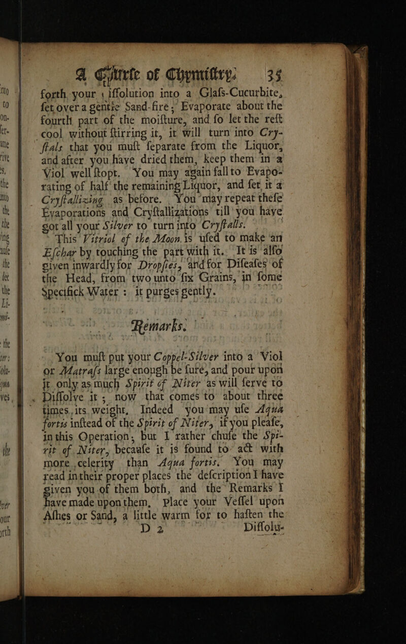 K , Fe forth your : iffolution into a Glafs-Cucurbite, fer over a gentre Sand-fire ; Evaporate about the fourth part of the moifture, and fo let the reft cool without ftirring it, it will turn into Cry- feals that you muft feparate from the Liquor, and after you have dried them, keep them in Viol well Ropt. You may again fallto Evapo- rating of half‘ the remaining Liquor, and fer it a Cryffalizing as before. _ You may repeat thefe Évaporations and Cryftallizations till you have got all your Si/ver to turn into Cryftalls. | © This Vitriol ef the Adoon.is ufed to make ‘an Efchar by touching the part with it. It is alfo siyen inwardlyfor Dropjies, and for Difeafes of the Head, from two unto fix Grains, in fome Specifick Water : it purges gently. ahr Remarks. ! You muft put your Coppel: Silver into a Viol or Matrafs large enough be fure, and pour upon jt only asmuch Spirit cf Niter as will ferve to times. its. weight, Indeed you may ule Aqua fortzs inftead of the Spirit of Niter, if you pleafe, inthis Operation, but I rather chufe the Sps- rit of Niter, becaafe it is found to act with more .celerity than Agua fortis, You may read intheir proper places the defcription [have given you of them both, and the Remarks I have made uponthem, place your Veflel upon Afhes or Sand, a little warm for to haften the ae Dec ek Ut.
