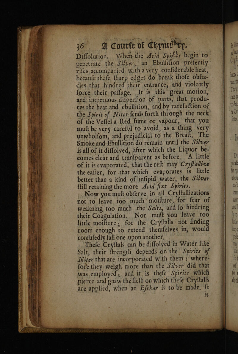 CN ES alla Re LT y MES ps D te es oer Pass LL AE teas 36 . A Courie vf yynui' ry, Diffolution. When the Acid Spits begin to penetrate the Silver, an Ebnilition prefently rifes accompanied witha very confiderable heat, becaufe thefe {harp edges do break thofe obfta- cles that hindred their entrance, and violently force their, paflage, It is this great motion, and impetuous difperfion of parts, that produ- ces the heat and ebullition, and by rarefaction of the Spirit of Niter fends forth through the neck of the Veffel a Red fume or vapour, that you muft be very careful to avoid, as a thing very unwholfom, and prejudicial to the Brealt. The Smoke.and-Ebullition do remain until the Ss/ver is all of it diffolved, after which the Liquor be- comes clear and tranfparent as before, A little of it is evaporated, thatthe reft may Cryffallize the eafier, for that which evaporates is little better than a kind of infipid water, the Ssver {till retaining the more Acid fixt Spirits. Now you muft obferve in all Cryftallizations not to leave too much moifture, for fear of weakning too much the Salts, and fo hindring their Coagulation... Nor muft you leave too little moifture, for the Cryftalls not finding room enough to extend themfelves in, would confufedly fall one upon another, Thefe Cryftals can be diffolved in Water like Salt, their ftrensth depends on the Spirits of Niter that are incorporated with them : where- fore they weigh more than the Silver did that was employed; and it is thefe Spirits. which pierce and gnaw the flcfh on which thefe Cryftalls are applied, when an Efchar is to be made, It 1$ ER Ti : anty nl0