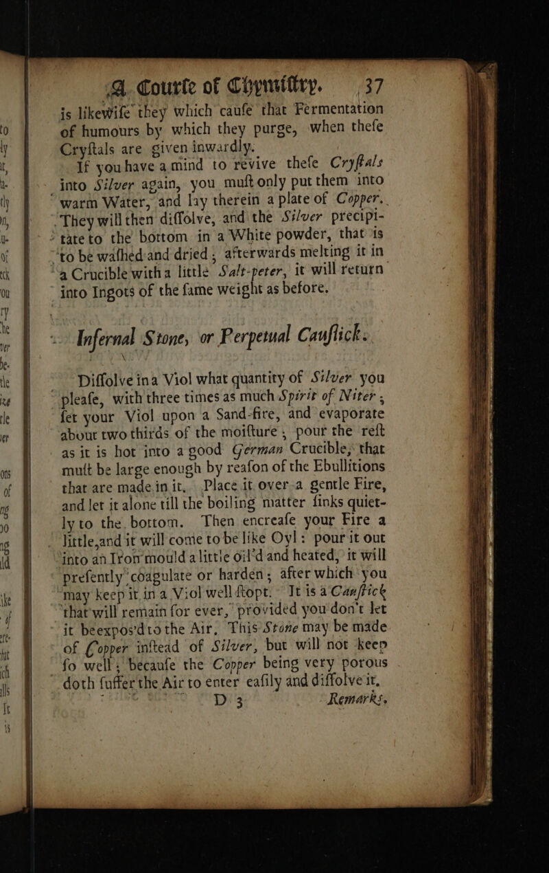 is likewife they which caufe that Fermentation of humours by which they purge, when thefe Cryftals are given inwardly. If youhave a mind to revive thele Cryftals into Silver again, you muft only put them into warm Water, and lay therein a plate of Copper. ‘They will then diffolve, and the S#/ver precipi- > tateto the bottom in a White powder, that is “to be walhed:and dried ; afterwards melting it in “a Crucible witha little Salt-peter, it will return into Ingots of the fame weight as before. ~~ Diffolve ina Viol what quantity of Si/ver you pleafe, with three times as much Spirit of Niter ; fer your Viol upon a Sand-fire, and evaporate about two thirds of the moifture , pour the reft as it is hot into a good German Crucible, that mutt be large enough by reafon of the Ebullitions that are made init. Place it over-a gentle Fire, and let it alone till the boiling matter finks quiet- lyto the bottom. Then encreafe your Fire a Jittle,and it will come tobe like Oyl: pour it out into an Iron mould alittie oil’d and heated, it will prefently coagulate or harden, after which you ‘may keep it ina Viol well dtopt. It is a Can/tice that will remain for ever, provided you don't let it beexpos'dtothe Air, This Stone may be made of Copper inftead of Silver, but will not keep fo well; becaufe the Copper being very porous doth fufferthe Air to enter eafily and diffolve it, D 3 Remarks,
