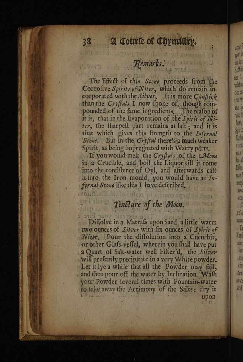 A Cotrete of Copmtiry. Remarks. The Effect of this Stone HSE from. the Corrolive Spirits of Niter, which: do remain in- corporated withthe Silver. .Itis more Cauftick thanthe Crjftals I now {poke of, though com- pounded of the fame ingredients, ‘The reafon of it is, that in the Evaporation of .the Spirit of Ni- ter, the fharpeft part remains at Taft “and itis that which gives this itrength to the Infernal ‘Stone, But inthe @ry/tal there’s’a puch wéaker Spirit, as being impregnated with Watry parts, If you would melt, the Cryfals of the CA00# ina Crucible, and boil the Liquor till it come mo the confiftence of Oyl, and afterwatds caft into, the Iron. mould, you would have an In- Diffolve ina Matrafs upon Sand alittle warm two ounces of Silver with fix ounces of Spirit-of Nizer. Pour the diffolution into a Cucurbir, or other Glafs-veffel, wherein you fhall have put a Quart: of Salt-water well Filter’ d, the Silver will prefently precipitate in a very: White powder. Let it lyea while‘ that all the Powder may fall, your Powder feveral times with Fountain-water to 0 take away the le Acgmony of the Salts; dry it | Epon wf hi it f fer I witha