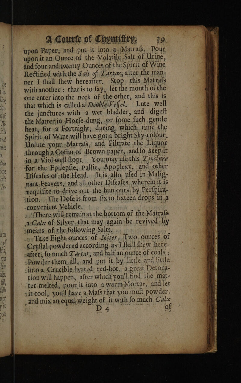 upon Paper, and put-it into: Matra. Pour uponit an Quace of the Volatile Salt of Urine, and four anditwenty Ounces of the Spirit of Wine Rectified withthe Sa/t of Tartar, after the man- ner I fhall fhew hereafter. Stop this Matrafs with another : that isto fay, let the mouth of the one enter into the neck of the other, and this is that which is calledaDouble-Veffel, Lute well the junétures with a wet bladder, and digeft the Matteriin Horle-dung, er fome.fuch gentle heat; for a Fortnight, during which, time the Spirit of Wine will have,gotja bright Sky-colour. Unlute your Matrafs, and Filtrate the Liquor through a Coflin.of Brown paper, and fo keep.it jn a’ Viol well ftopt. . Yourmay ufethis Tinciure for the |Epilepfie, Palfie, Apoplexy, and other Difeafes.of the Head. tis-allo. ufed in-Malig- nant)Feavers,| and all other Difeafes, wherein it is vequifire to-drive out the humours, by Perfpira- von. The Dofeis from fix to fixteen drops in.a -convenient Vehicle. » . «There will-remainat thebottom.of the Matrafs a-Calx of Silyer, that, may again \be revived ;by imeans. of the following Salts, ds ox Take Eight ounces of Niter, Two ounces of -Cryftal powdered according asIfhall fhew here- rafter; fo much Tartar, and half an.ounce of coals ; Powder-them. all, and put it by Jictle and little :into a: Crucible heated red-hot, a great Detona- tion will happen, after which you'l find the mat- ‘tet melted; pour it into a.warm Mortar, and let sit cool, you'l have a Maf that you mult powder, atid mix an equalweight of it with fo much Cals ie | DA ce Neil