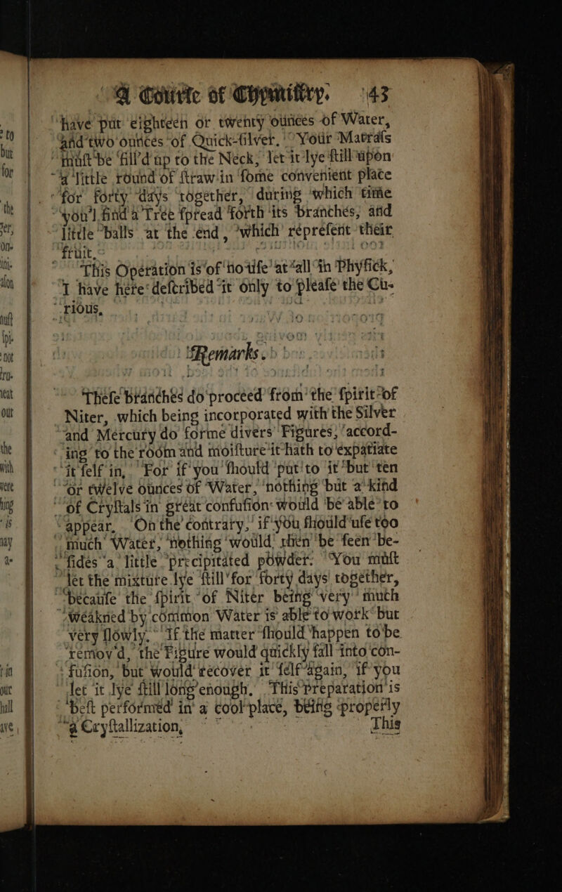 “have pur eigheech or twenty ounces of Water, and two ontices of Quick-filver. | Your Marais ut be ‘il d ap ro the Neck, Tet ir lye {till upon “A little round of ftraw-in fome convenient plate _ «for forty “days ‘together, ‘during ‘which time “wou'l find a Trée fpread ‘forth ‘its branchés, atid little balls at the end, ‘which réprefent their, fruit, ; | PD ONL OTS DOS “This Opération is ‘of ‘Hotfe’ at “all th ‘Phyfick, T have here‘ deftribed “it only to pleafe’ the Cu- rious, | sy Thefe branches do procéed from’ the fpirit-of Niter, which being incorporated with the Silver and Mercury do forme divers Figures, ‘accord- ing to the rodm and moifture it hath to 'expatiate “it felf in, For if you fhould putito it’but ten “Or twelve ounces Of Water, ‘nothing ‘but a” kind “of Cryltals in gréat confufion: would ‘be’ able’to “appear, Onthe contrary, if you fhould'ufe too much Water, ‘nothing ‘would! rhén be feen be- “fides a little “precipitated powder. You mut _ det the mixture lye ftill’for forty days together, “-becaufe the {pirit “of Niter being ‘very much “weakned by common Water is able to work but very flowly. If the matter fhould ‘happen to be ‘xemoy d, the Figure would quickly fall into con- fofion, but Would recover it félf-again, if you et ‘it IVe {till long’ enough. This Preparation 1s ‘Deft performed in à coolplace, belts properly wa Gryftallization,® * This