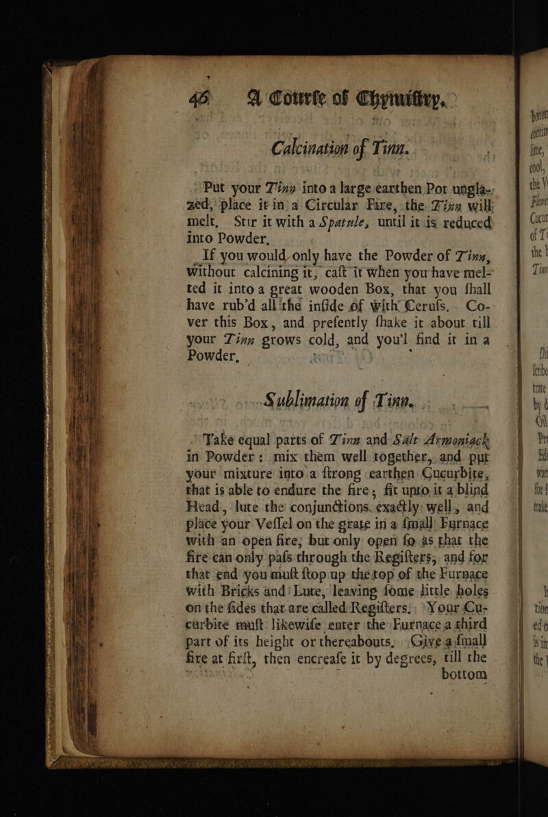 Pers recat is x fi m , | à ru 67 eer P # bé egtig DE Pr CEE do ad node pene 3 MOT < tait SS CRE TS Snes SAINT EN, se vs SS PTT Le melt, Stir it with a Spatale, until itis reduced into Powder. _If you would only have the Powder of Tiss, ted it into a great wooden Box, that you fhall have rub’d all'the infide of with’ Cerufs, Co- ver this Box, and prefently fhake it about till your Zinn grows cold, and yow’l find it ina Powder, | } Sublimation of Tinn. Take equal parts of Tin and Salt Armoniack in Powder: mix them well together, and. put your mixture into a firong earthen. Cucurbite, that is able to endure the fire; fit unto, it ablind Head, lute the conjunctions, exactly; well, and place your Veffel on the grate in a {mall Furnace with an open fire; but only open fo as that the fire can only pafs through the Regifters, and for that end you mult {top up the top of the Furnace with Bricks and’ Lute, leaving fome dittle holes on the fides that are called Regifters:; Your Cu- curbite muft likewife enter the Furnace a shird part of its height or thereabouts, Give afmall fire at firlt, then encreafe it by degrees, till the SU AMOR bottom Hi rat for ! Mane