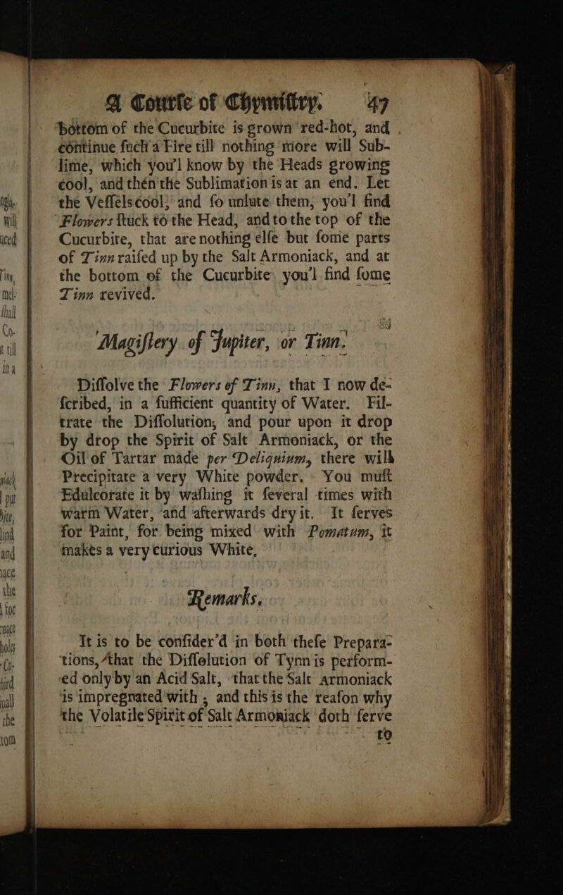 ‘bottom of the Cucurbite is grown red-hot, and continue fuch 4 Fire till nothing riore will Sub- lime, which you'l know by the Heads growing cool, and thén the Sublimation is ar an end. Let the Veffélséoo!; and fo unlute them; you'l find Flowers fuck to the Head, andtothe top of the Cucurbite, that are nothing elfe but fome parts of Zinn raifed up by the Salt Armoniack, and at the bottom of the Cucurbite. you'l find fome Tinn revived. i Diffolve the Flowers ef Tinn, that I now de- fcribed, in a fufficient quantity of Water. Fil- trate the Diffolution, and pour upon it drop by drop the Spirit of Salt Armoniack, or the Oil of Tartar made per Deliquium, there wilh Precipitate a very White powder. You mutt Edulcorate it by wafhing it feveral times with warm Water, ‘and ‘afterwards dryit. It ferves for Paint, for being mixed with -Pomatam, it makes a very curious White, Remarks, It is to be confider’d in both thefe Prepara- ‘tions, that the Diffelution of Tynn is perform- ed only by an Acid Salt, ‘thatthe Sale armoniack is impregnated with ; and this is the reafon why the Volatile Spirit of Salt Armoniack doth ferve eh ene