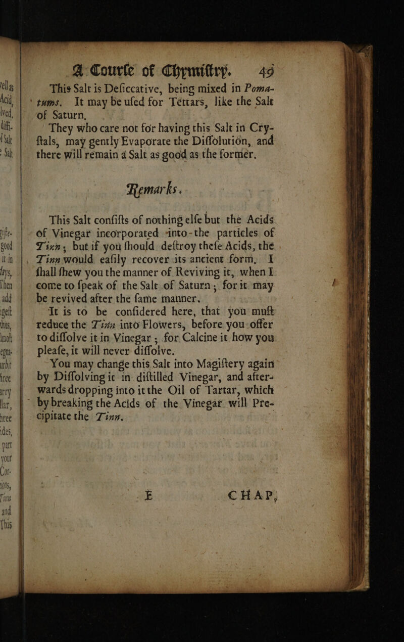 ALL This Salt is Deficcative, being mixed in Poma- tums. It may be ufed for Téttars, like the Sale of Saturn, They who care not for having this Salt in Cry- ftals, may gently Evaporate the Diffolution, and there will remain 4 Salt as good as the former. Remarks. This Salt confifts of nothing elfe but the Acids of Vinegar incorporated -nto-the particles of Tixn, but if you fhould deftroy thefe Acids, the fhall fhew you the manner of Reviving it, when I come to {peak of the Sale of Saturn, for it may be revived after the fame manner. It is to be confidered here, that you muft reduce the 774 into Flowers, before you: offer to diffolve it in Vinegar ; for Calcine it how you pleafe, it will never diffolve. You may change this Salt into Magiftery again by Diffolving ic in diftilled Vinegar, and after- wards dropping into itthe Oil of Tartar, which cipitate the Zinn.