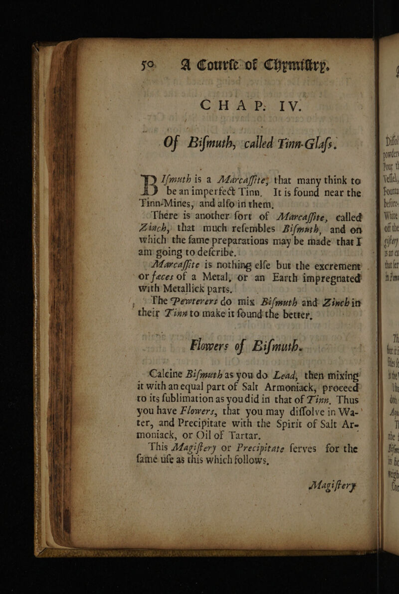 CH AP: IV. | | EN. B Di Of Bifmuth, called Tinn-Glafs. | i Don ! Bee is a Adarcaffite} that many think te ik, J beanimperfect Tinn, Itis found near the § fou FinnMines, and alfo'in them, | before There is another: fort of Afarcaflite, called Whit Zach, that much refembles Bifmath, and on | où the which: the fame preparations may be made chatE (if oe py r ; nw a af “AA 4 à tint » del Baer a > . Pad het He TE Pee ee rite AMEN eee st TT TO RENE al 2 : am going to defcribe. que 4 Marcaffite is nothing elfe but the excrement . § ttl or feces of a Metal, or an Earth impregnated’ =f lim with Metallick parts. , | The Pewterers do mix Bifmuth and Zinchin | their Tins to make it found the better, | | | ‘ Th Flowers of Bifmutb. Hci i} tt Calcine Bifmuth as you do Lead, then mixing || ite it with an equal part of Salt Armoniack, proceed’ |) Ib ro its fublimation as youdid in that of Tir», Thus 1) db you have Flowers, that you may diffolve in Wa- | 4 ter, and Precipitate with the Spirit of Salt Are |) 7 moniack, or Oil of Tartar. the | This Aagiffery or Precipitate ferves for the I ir famé ufe as this which follows, Wis he Magifiery