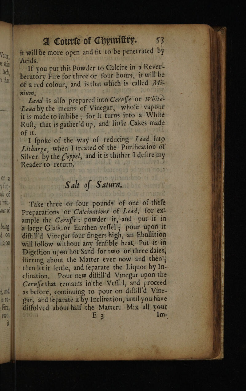 it will be more open and fit to be penetrated by Acids. If you put this Powder to Calcine in a Rever- beratory Fire for three or four hours, it will be of a red colour, and isthat which is called 44- nium, À Lead is alfo prepared into Cerrffe or White- Lead by the means of Vinegar, who‘e vapour it is made to imbibe - for it turns into a White Ruft, that is gather’dup, and little Cakes made of it. I fpoke of the way of reducing Lead into Litharge, when Ttreated of the Purification 6f Silver bythe (oppe/, and it is thither I defire my Reader to return. } Salt of Saturn. Take three or four pounds’ of one of thefe Preparations or Culcinations of Lead, for ex* ample the Ceru{fe: powder it,-and put it in a large Glafsor Earthen veffel; pour upon it diftill’d Vinegar four fingers high, an Ebullition will follow without any fenfible heat, Put it'in Digeftion upen hot Sand for two or three daies, ftirring about the Matter ever now and then’; then letit fettle, and feparate the Liquor by In- clination. Pour new diftill’d Vinegar upon the Ceruffethat remairis inthe Veffe1, and proceed as before, continuing to pour on diftill’d Vine- sar, and feparate it by Inclination, until you have diffolved about half the Matter. Mix all your a he Im-