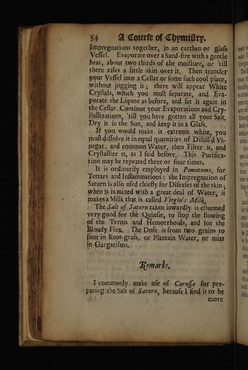 Sh IS IEA ict wet TRO ETES Lis Leas Ee Oe 54 A Courte of Chpmittry. Impregnations together, in an earthenor glafs Veffel. Evaporate over a Sand-fre with a gentle heat, about two thirds of the moifture, or ‘till ‘there rifes a little skin overit. Then transfer your Veffel into a Cellar or fome {uch cool place, Cryflals, which you -muft feparate, and Eva- porate the Liquor asbefore, and fet it again in the Cellar. Continue your Evaporations and Cry- itallizations, ‘till you have gotten all your Sair. Dry it in the Sun, and keep it ina Glafs, | If you would make ir extreme white, you mult diffolve it in equal quantities of Diftill’d Vi- negar, and common Water, then Filter it, and Cryftallize 1t, as I faid before. This Purifica- tion may be repeated three or four times, It is ordinarily employed in Pomatums, for Saturn is alfo ufed chiefly for Difeafes of the skin ; when it is mixed with a great deal of Water, it makes a Milk that is called Virgins Adilk, =: The Salt of Saturn taken inwardly. is elteemed very good for the Quinfie, to ftop the flowing Bloudy Flux, The Dofe is from two grains to four in Knot-grafs,, or Plantain Water, or mixc in Gargarifms, : ree, fale LS ! Remarks, IT commonly, make ufe of Ceruffe for pre- paring the Salt of Saturn, becaufe I find itto be + D 3 NEA more out Ê Yanegar The! pens Up ai (A ftrong body ralles Int you Ci my \0g {uoet Y cul its-f ute | D He D th il Hire Alf