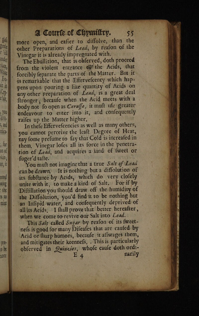 more open, and eafier to diffolve, than the other Preparations of Lead, by reafon of the Vinegar it is already impregnated with. The Ebullition, that is obferved, doth proceed from the violent entrance däfthe Acids, that forcibly feparate the parts of the Matter. But it is remarkable that the Effervefcency which hap- pens upon pouring a like quantity of Acids on any other preparation of Lead, 15 a great deal ftronger ; ‘becaufe when the Acid meets with a body not fo openas Cerafe, it muft ufe greater endeavour to enter into it, and confequently raifes up the Matter higher. In thefe Effervefcencies as well as many others, you cannot perceive the lealt. Degree of Heat, nay fome prefume to fay that Cold 1s increafed in them, Vinegar lofes all its force in the penetra- tion of Lead, and acquires a kind of {weet or fuger’d tafte. , You muft not imagine that a true Salt of Lead canbe drawn, ‘Itisnothing but a diflolution of its fubftance by Actds, which do very clofely unite with it, to make a kind of Salt. For if by Diftillation you fhould draw off the humidity of the Diffolution, you'd find it ro be nothing but an Infipid water, and confequently deprived of allits Acids, : I fhall prove that better hereafter , when we come to-revive our Salt into Lead. This Salp called Sugar by reafon of its fweet- nefs is good for many Difeafes that are caufed by Acid or fharp humors, becaufe it aflwages them, and mitigates their keennefs, . This is particularly obferved in Quinzies, whofe caule doth ordi- E 4 narily