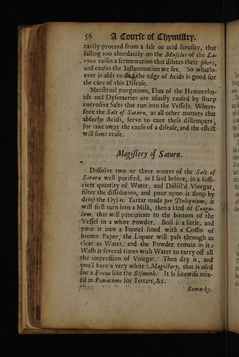 narily proceed from a falt or acid ferofity, that falling too abundantly onthe ALu/cles of the La- and caufes the Inflammation we fee, ‘So whatfo- ever is able to déâthe edge of Acids is good for the cure of this Difeafe. oe | | ids and Dyfenteries are ufually caufed by fharp cotrofive Salts that run into the Veflels, Where- fore the Salt of Saturn, as all other matters that ‘abfothe Acids, ferve to cure thefe diftempers A for take away the caufe of a difeafe, and the efle@ will foon ceafe. Magiffery of Saturn. Diffolve two or three ounces of the Salt of Saturn well purified, as I faid before; ina fuff- cient quantity of Water, and Diftill'd Vinegar, filter the diffolution, and pour upon it drop by drop the Oyl or Tartar made per Deliquium, it will firft curn into a Milk, then a kind of Coaru- Jum, that will precipitate to the bottom of the Veffel in a white Powder, Boil it a little, and Pour it into a Funnel Jined with a' Coffin of brown Paper,’ the Liquor will pafs through as clear as Water, and the Powder remain in it. Wath it feveral times with Water to carry off all the impreflion of Vinegar,‘ Then dry it, and youl have‘a very white tALagistery, that is ufed for a Fucus like the Bifmuth. Ivis | ikewife mix-
