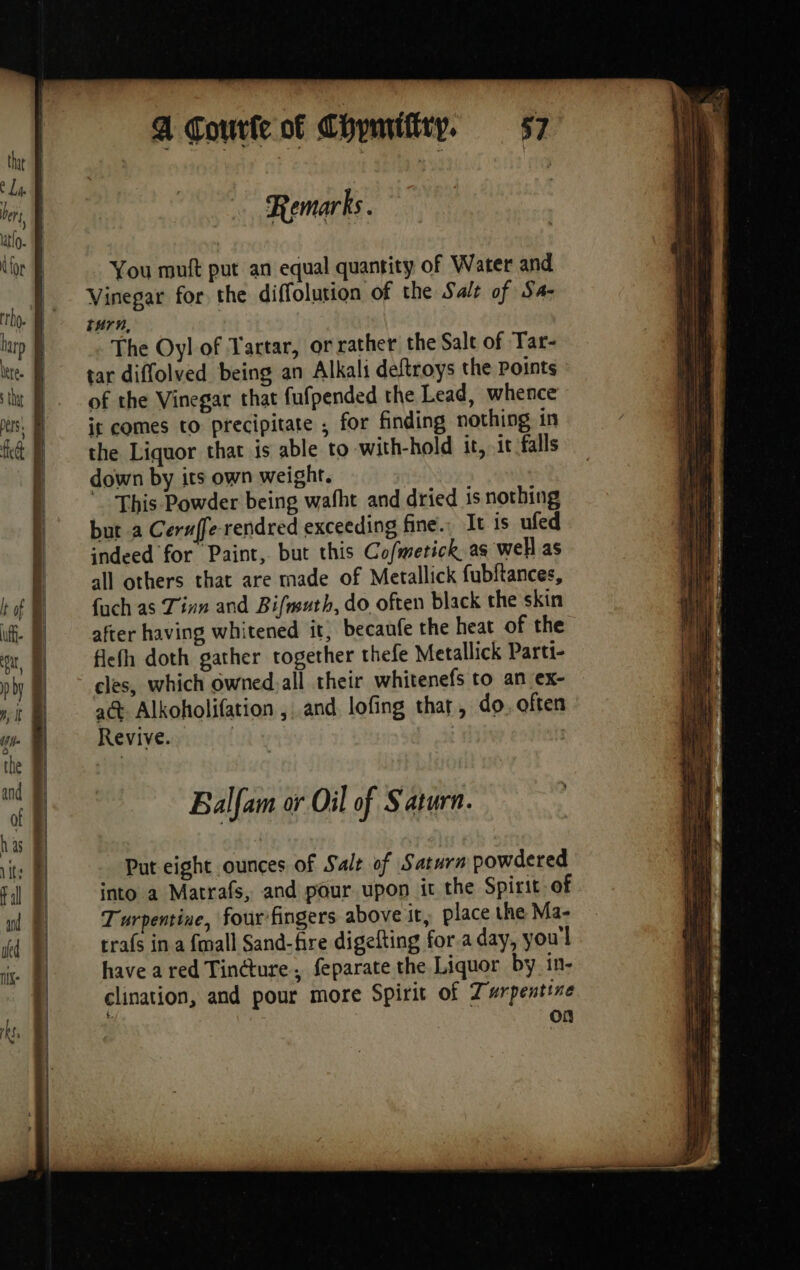 Remarks. You muft put an equal quantity of Water and Vinegar for the diffolution of the Sale of Sa- turn, The Oyl of Tartar, or rather the Salt of Tar- tar diffolved being an Alkali deftroys the points of the Vinegar that fufpended the Lead, whence it comes to precipitate ; for finding nothing in the Liquor that is able to with-hold it, it falls down by its own weight. This Powder being wafht and dried is nothing but a Ceruffe-rendred exceeding fine... It is ufed indeed for Paint, but this Cofmetick as well as all others that are made of Metallick fubftances, {uch as Tinn and Bifmuth, do often black the skin after having whitened it, becaufe the heat of the flefh doth gather together thefe Metallick Parti- cles, which owned,all their whitenefs to an ex- at Alkoholifation and lofing thar, do. often Revive. : | Ç Balfam or Oil of Saturn. Put eight ounces of Sale of Saturn powdered into a Matrafs, and pour upon it the Spirit of Turpentine, four fingers above it, place the Ma- trafs in a {mall Sand-fire digefting for.a day, youl have a red Tinéture, feparate the Liquor by in- clination, and pour more Spirit of 7 urpentine $ on