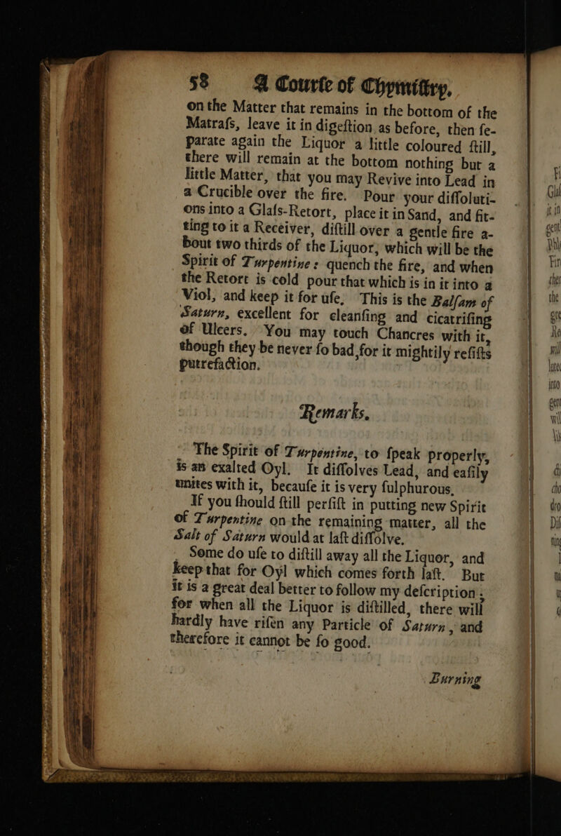 onthe Matter that remains in the bottom of the Matrafs, leave it in digeftion as before, then fe- Parate again the Liquor a little coloured fill, there will remain at the bottom nothing but a little Matter, that you may Revive into Lead in a Crucible over the fire. Pour your diffoluti- ons into a Glafs-Retort, place it in Sand, and fit- ting to it a Receiver, diftill over a gentle fire a- bout two thirds of the Liquor, which will be the Spirit of Turpentine s quench the fire, and when the Retort is cold pour that which is in ir into a Viol, and keep it for ufe, This is the Balfam of Saturn, excellent for cleanfing and cicatrifing of Uleers. You may touch Chancres with It, though they be never fo bad, for it mightily refifts putrefaction. | Remarks. The Spirit of Turpentine, to {peak properly, is an exalted Oyl. It diffolves Lead, and eafily unites with it, becaufe it is very fulphurous. Hf you fhould ftill per fit in putting new Spirit Turpentine onthe remaining matter, all the Salt of Saturn would at laft diffolve. . Some do ufe to diftill away all the Liquor, and Keep that for Oyl which comes forth laft.” But it is a great deal better to follow my defcriprion . for when all the Liquor is diftilled, there will hardly have rifen any Particle of Saturn, and therefore it cannot be fo good. Burning
