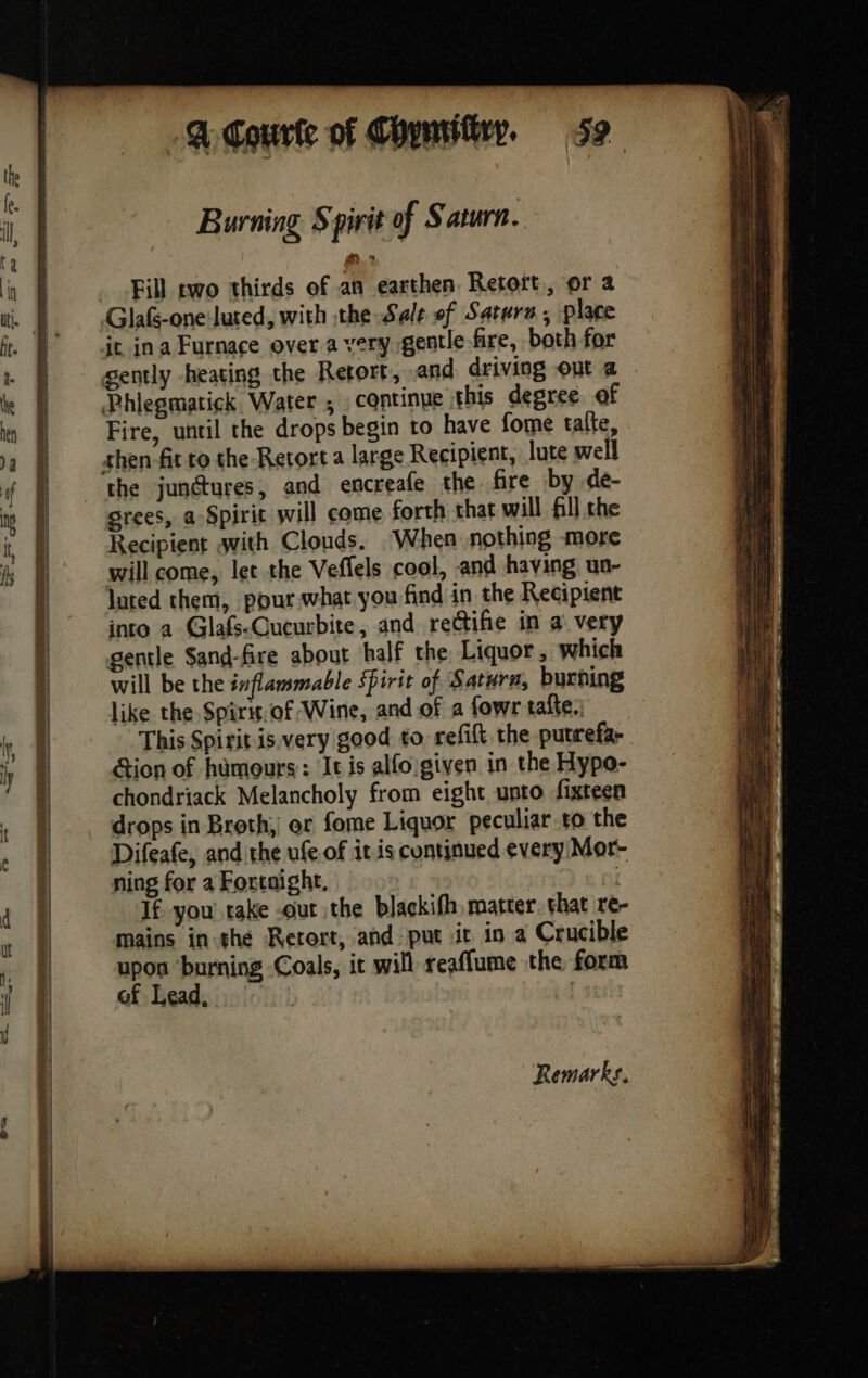 RE PS TE Fe, L' anal 4 PR Pie seas eT re I WALT RSIS a — A courte of Chymiiiry, 52 Burning S pirit of Saturn. Fill rwo thirds of an earthen Retort, or a Fire, until the drops begin to have forme talte, the junctures, and encreafe the fire by de- srees, a Spirit will come forth that will fill the Recipient avith Clouds. ‘When nothing more will come, let the Veflels cool, and having un- luted them, pour what you find in the Recipient into a Glafs-Queurbite, and rectife in a very gentle Sand-fire about half the Liquor , which will be the inflammable Spirit of Saturn, burning like the Spirit. of Wine, and of a fowr tafte., This Spiritis.very good to refift the putrefa- Gion of humours: It is alfo given in the Hypo- chondriack Melancholy from eight unto fixteen drops in Broth, or fome Liquor peculiar to the Difeafe, and the ufe of it is continued every Mor- ning for a Fortaight, | If, you rake -out the blackifh matter. vhat re-