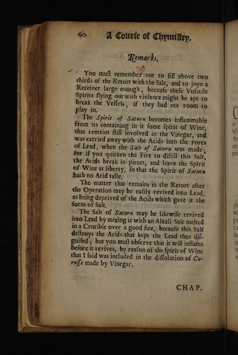 . y = = à 2 LA 60: À Courte of Chymittry, © Remarks, from its containing in it fome fpirit of Wine, that remains {till involved in the Vinegar, and Was carried away with the Acids‘ into the pores Of Lead, when the Walt of Saturn was made . for if you quicken the Fire to diftill this Salt, the Acids break in pieces, and leave the Spirit of Wine at liberty! fo that the Spirit of Saturn hath no Acid tafte: The matter ‘that remains‘in the Retort after the Operation may be eafily ‘revived into Lead, ‘as being deprived of the Acids which Save it the form of Salt, | The Salt of Saturn may be likewife revived déftroys the Acids that kept the Lead thus dif- guifed ; but you muft obferve that it will inflame before it ‘revives, by reafon of the fpirit of Wine that I faid was included in the diffolution of Ce: raffe made by Vinegar, CHAP. Wie TRES te oe Set ee