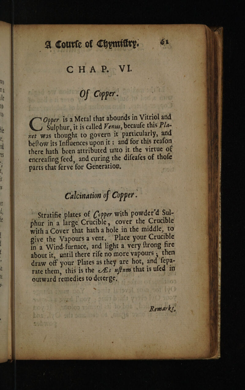 4. Courte of Chymifiry, | 6: CHAP. VI. Of Copper a: | | | 0 1 CRE is a Metal that abounds in Vitriol and Sulphur, it is called Venus, becaufe this P/a- net was thought to govern it particularly, and beftow its Influences upon ic: and for this reafon there hath been attributed unto it the virtue of encreafing feed, and curing the difeafes of thofe parts that ferve for Generation. Calcination of Copper. | * Stratifie plates of Copper with powder'd Sul- | phur in a large Crucible, cover the Crucible | with a Cover that hatha hole in the middle, to | give the Vapours a vent. Place your Crucible | in a Wind-furnace, and light a very {trong fire | aboutit, until there rife no more vapours ; then it draw off your Plates as they are hot, and fepa- <a rate them, this is the «4s #/fnm that is ufed in outward remedies to deterge,