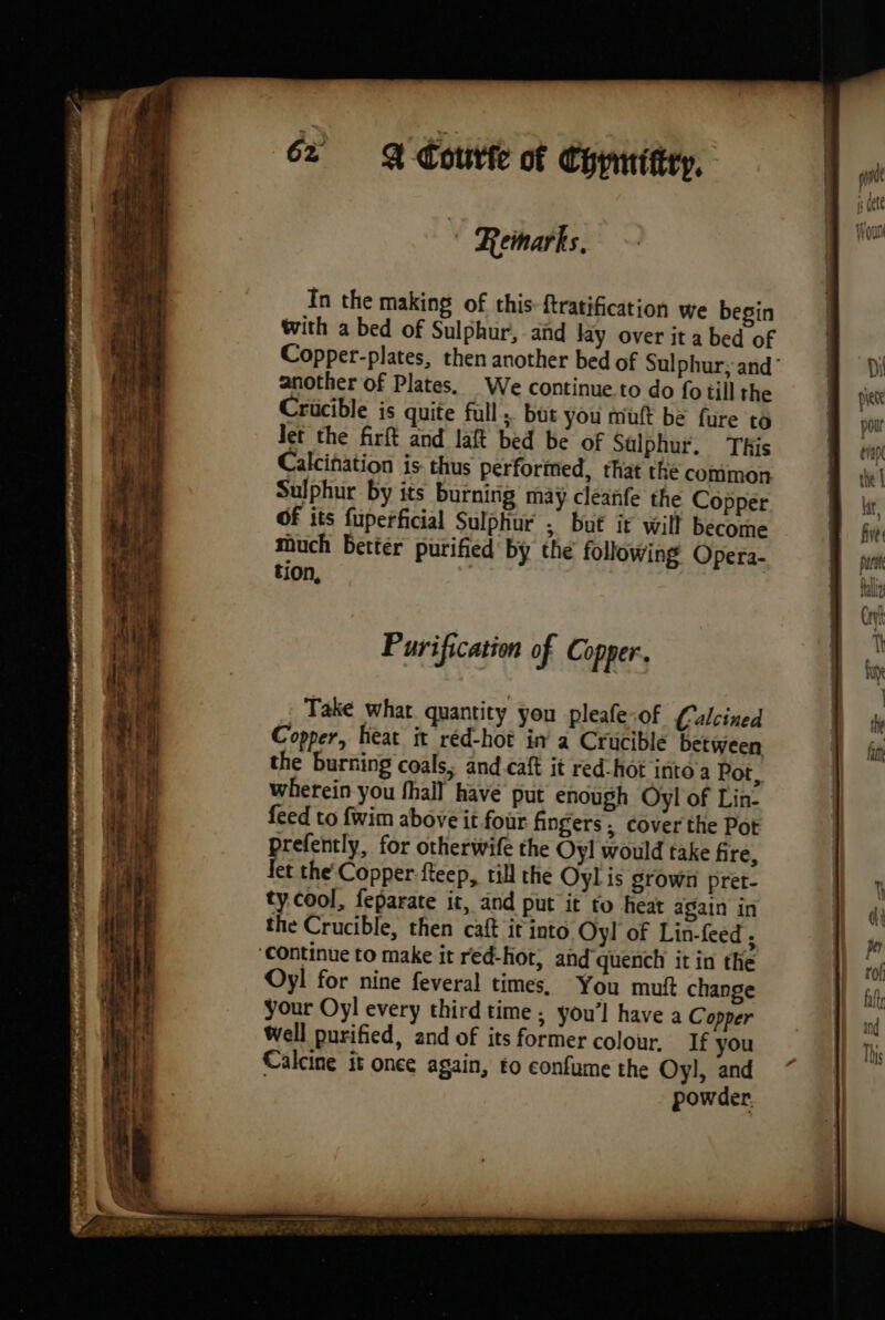 , entre. AM CRE Mb SP DPR LIN ie 2 a Deer 4 | ON 3 \ Ne In the making of this: ftratification we begin with a bed of Sulphur, and lay over it a bed of Copper-plates, then another bed of Sulphur; and’ another of Plates. We continue.to do fo till the Crucible is quite full; but you mutt be fure to Jet the firft and laft bed be of Sulphur. This Calcination is thus performed, that the common Sulphur by its burning may cleanfe the Copper Of its fuperficial Sulphur ; but it will become much better purified by the following Opera- tion, Purification of Ci opper.. Take what quantity you pleafe-of Calcined Copper, heat it red-hot in a Crucible between the burning coals, and caft it red-hot into a Pot, wherein you {hall have put enough Oyl of Lin- feed to fwim above it four fingers, cover the Pot prefently, for otherwife the Oyl would take fire, Jet the Copper fteep, till the Oyl is grown pret- ty cool, feparate it, and put it to heat again in the Crucible, then caft it into Oyl of Lin-feed . Oyl for nine feveral times, You mutt change your Oyl every third time ; you’l have a Copper Well purified, and of its former colour, If you Calcine it once again, to confume the Oy], and powder.