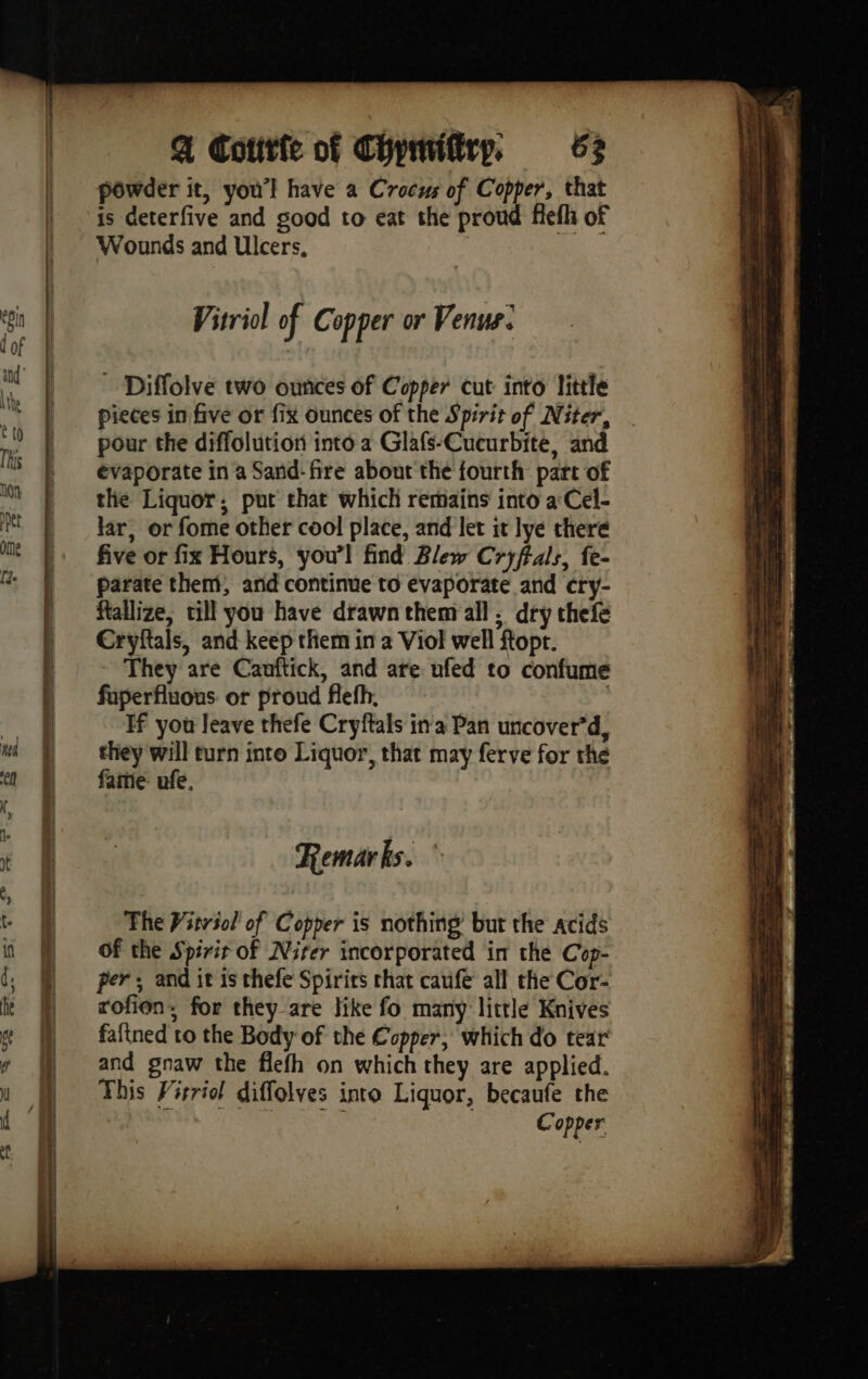 PF OLLIE EE LO EB i ee Q Cotitfe of Chymifirp, 63 powder it, you’! have a Crocus of Copper, that is deterfive and good to eat the proud fiefh of Wounds and Ulcers, Vitriol of C opper or Venus: _ Diffolve two ounces of Copper cut into little pieces in five or fix ounces of the Spirit of Niter, . pour the diffolution into a Glafs-Cucurbite, and evaporate in a Sand-fre about the fourth part of the Liquor; put that which remains into a Cel- lar, or fome other cool place, and let it lye there five or fix Hours, you’! find Blew Cryftals, fe- parate them, and continue to evaporate and cry- ftallize, till you have drawn them all, dry thefe Cryftals, and keep them in a Viol well ftopt. They are Cauftick, and are ufed to confume faperfluous or proud flefh, If you leave thefe Cryftals ina Pan uncover’d, they will turn into Liquor, that may ferve for the fame: ufe. Remarks. The Vitrsol' of Copper is nothing but the acids Of the Spirit of Niter incorporated in the Cop- per; and it is thefe Spirits that caufe all the Cor- rofien, for they are like fo many little Knives faftned to the Body of the Copper, which do tear and gnaw the flefh on which they are applied. This Virriol diffolves into Liquor, becaufe the sha biti soo, ae Copper