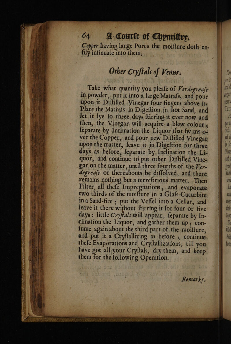 ane rer pr rene s'en Se pr TERE, ie |; Aer ce RES GRR sco r Fe ie ” Ed: MP RE se 64 4. Courte of Chymittry, Copper having large Pores the moifture doth ‘ea- fily infinuate into them, Other Cryftals of Venue. _ Take what quantity you pleafe of Verdegreafe in powder,. put it into a large Matrafs, and pour upon it Diftilled Vinegar four fingers above it: Place the Mattafs in Digeftion,jn hot Sand, and Jet it lye fo three days ftirring it ever now and then, the Vinegar. will acquire-a blew colour; feparate by Inclination the Liquor that {wims.o- ver the Copper, and pour new Diftilled Vinegar upon the matter, leave it in Digeftion for three days as before, feparate by. Inclination the Li- quor,. and continue to put other Diftilled Vine- gar on the matter, until three fourths of the Ver- degreafe or thereabouts be diffolved, and there remains nothing but a terreftrious matter, “Then Filter, all thefe Impregnations, and evaporate two thirds of the moifture in a Glafs-Cucurbite in a Sand-fire ; put the Veffel into a Cellar, and leave it there without ftirring it for four or five days: little Cryfals will appear, feparate by In- clination the Liquor, and gather them up; con- fume again about the third part of the moifture, and put it a Cryftallizing as before ; continue. thefe Evaporations and Cryftallizations, till you have got allvour Cryftals, dry them, and keep them for the following Operation.