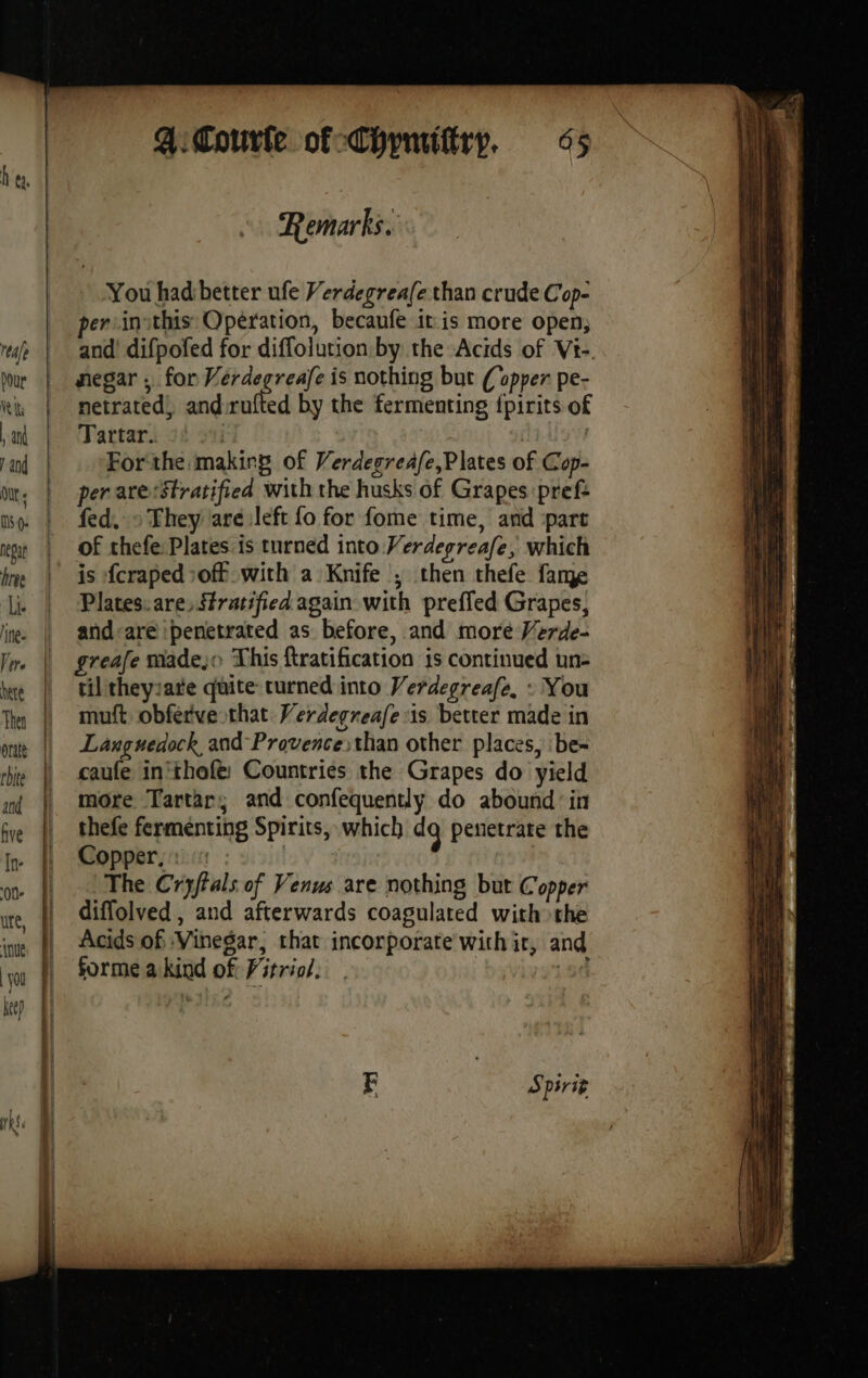 he. Remarks. You had better ufe Verdegrea(e than crude Cop- persinithis Opération, becaufe it is more open; rep | and’ difpofed for diffolution by the Acids of Vt- lou | negar ; for Verdegreafe is nothing but (opper pe- ki | metrated, and rufted by the fermenting fpirits of at | ‘Tartar. j | and | Forthe makirg of Verdegreafe,Plates of Cop- or, | perare:Stratified with the husks of Grapes pref: mo. | fed, > They are left fo for fome time, and part eat | Of thefe: Plates is turned into Verdegreafe, which | is fcraped of with a Knife ; then thefe fame li. | Plates.are, stratified again with preffed Grapes, and-are penetrated as before, and more Verde- ln | greafe made, This ftratification is continued un | tiltheyrate quite curned into Verdegreafe, : You Thy | muft obferve that Werdegreafe sis better made in ou || Laxguedock and Provencesthan other places, :be- rhs | caufe in'thofe: Countries the Grapes do yield mt | more Tartar; and confequently do abound: in fe | thefe fermenting Spirits, which dg pesetrate the ir | Copper : on © Whe Cryftals of Venus are nothing but Copper ute, À diffolved , and afterwards coagulated with the ine |, Acids of Vinegar, chat incorporate with ir, and forme akind of Firrio. get OS ase Spirit
