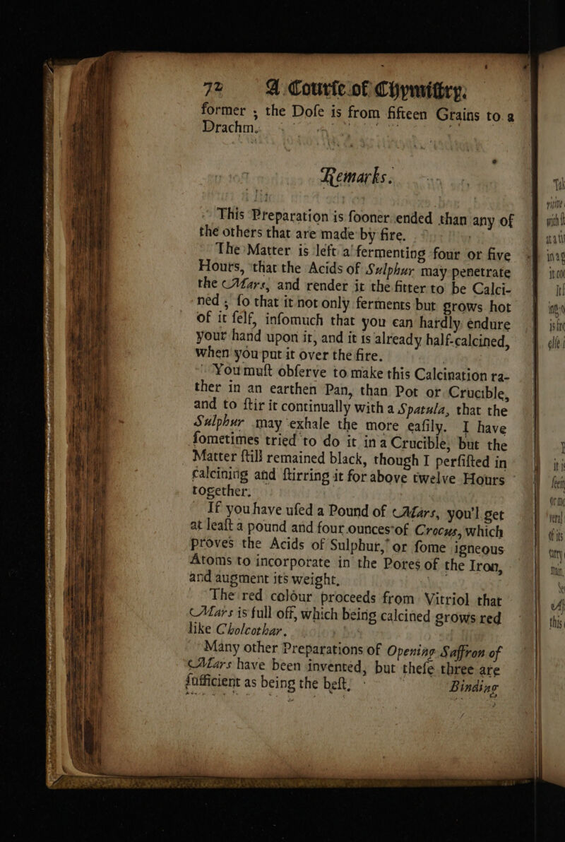 . 5 ae bine - Aer ee PAS og ei patel} Ce Rhea wile ar = Re ene sam ee ‘ole bé Seo ES a DE Sb rire ee ee See a = act gar ome ns Das entineté ee dit REED s CSA er at g wee ot hen adh “ part Sohn Sp here prec tea AT LAN ES - -  wot AM Hine ys eRe Papi eae ey re - À rae . aes a Fist ans 4 ~. — < = x ; = Se à om — ar Re — = te x r — = ai ae rem = se : ie - Re ut = S z ei SE ie ern cor 2 = me ae on ae . The Den : 2 > TES, = : * = na iS — Sea SS ee : . ‘ - Z = = = =< Æ RES de = Sa ES og CA PRE TRE — _— <a a See eo = : he de in 5 2% < PRE 4 : ere - <a ati Sy a aa = TS “LES = = a ee a 2 5 “= ue : a ~ 5 ik Se = = : ~, =. > = > Sera = ee ET RS — x Se e = os - - Pa + : TT = RE se > 72 Courte of Chymitiry. This Preparation is fooner ended than any Of the others that are made by fire. . © | The Matter is left a! fermenting four or five Houts, ‘that the Acids of Sulphur may penetrate the (Afars, and render it the fitter to be Calci- ned ; fo that it not only ferments but grows hot of it felf, infomuch that you ean hardly: endure your hand upon it, and it ts already half-calcined, When you put it over the fire. | . Youmauft obferve to make this Calcination ra- ther in an earthen Pan, than Pot or Crucible, and to ftir ir continually with a Spatula, that the Sulphur may exhale the more eafily. I have Sometimes tried to do it ina Crucible, but the Matter ftill remained black, though I perfifted in together. If you have ufed a Pound of cAagars, you'l get at leaft a pound and four ounces*of Crocus, which Proves the Acids of Sulphur,’ or fome igneous Atoms to incorporate in the Pores of the Iron, and augment its weight, nis | The red colour proceeds from Vitriol that (Mars is full off, which being calcined grows red like Cholcothar. : Many other Preparations of Opening Saffron of CAars have been invented, but thefe three are fofficient as being the beft, Binding rie Bun at ing | to nt ig q pire | elle