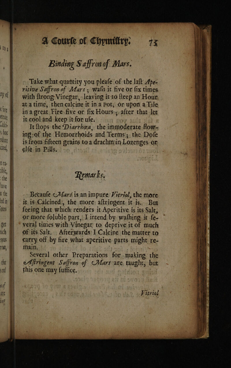 4 A Courte of Chymiftry, 7x | | Binding Saffron of Mars. | © Take what quantity you pleafe of the laft Ape- Ù ritive Saffron of Murs; wain it five or fix times Oe with {trong Vinegar, leaving it to fteep an Hour, - | atatime, then calcine it ina Pot; or upon a Tile te in a great Fire. five or fix Hours);, after that lec at it cooland keep it for ufe. ve | ICI: It {tops the Diarrhea, the immoderate flow. ‘fot § — ingsof the Hemorrhoids and Terms; the Dofe ue js from’ fifteen grains to a drachmin Lozenges or x, D, elfeiin Pills... 3 | | nt à ble, A | lave D tte D Becaufe cMars is an impure Vitriol, the more din M ir is Calcined, the more: aftringent it is. Bur Qùrs } feeing that which: renders it Aperitive is its Sale, N ormore foluble part, I intend by. wafhing it fe- get §) * veral times with Vinegar to deprive it of much ich §) Of its Sale. Afterwards: I Calcine the matter to ous §) carry off by fire what aperitive parts might re- rot, MY main. | 1 Several other Preparations for .making: the that j eAjtringent Saffron of (Mars are, taught, but sm M} this one may fuffice. Vitriel