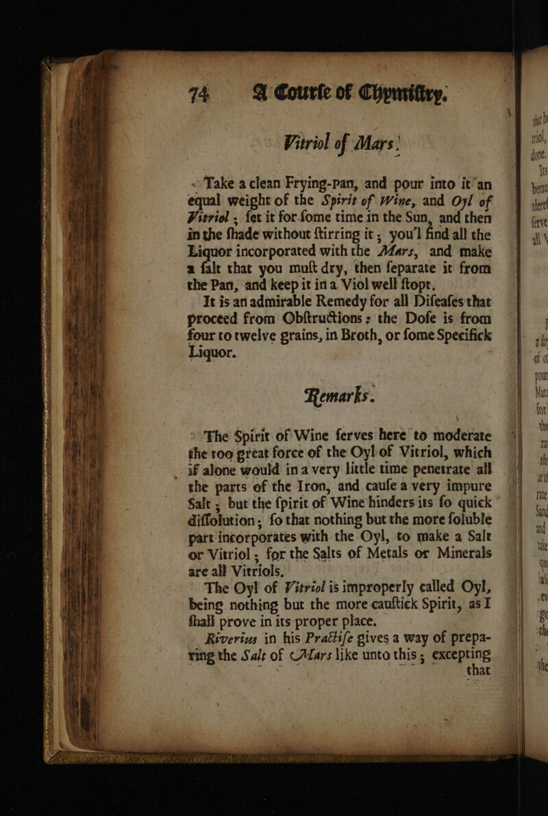 714 &amp; Courle of Chpuitiry: Vitriol of Mars À « Take a clean Frying-pan, and pour into it’an Vitriol . {er it for fome time in the Sun, and then in the fhade without ftirring it; you'l find all the Liquor incorporated withthe Æf4rs, and make a fale chat you muft dry, then feparate it from the Pan, and keep it in a Viol well ftopr. It is an admirable Remedy for all Difeafes that proceed from Obftructions : the Dofe is from four to twelve grains, in Broth, or fome Specifick Liquor. Remarks. The Spirit of Wine ferves here to moderate the too great force of the Oyl of Vitriol, which the parts of the Iron, and caufe a very impure Salt ; but the fpirit of Wine hinders its fo quick diffolution; fo that nothing but the more foluble patt incorporates with the Oyl, to make a Sale or Vitriol ; for the Salts of Metals or Minerals are all Vitriols. | The Oy! of Vitriol is improperly called Oyl, being nothing but the more cauftiek Spirit, as I fhall prove in its proper place. Riverius in his Prattife gives a way of prepa- ring the Salt of CAars like unto this ; nas ee thar