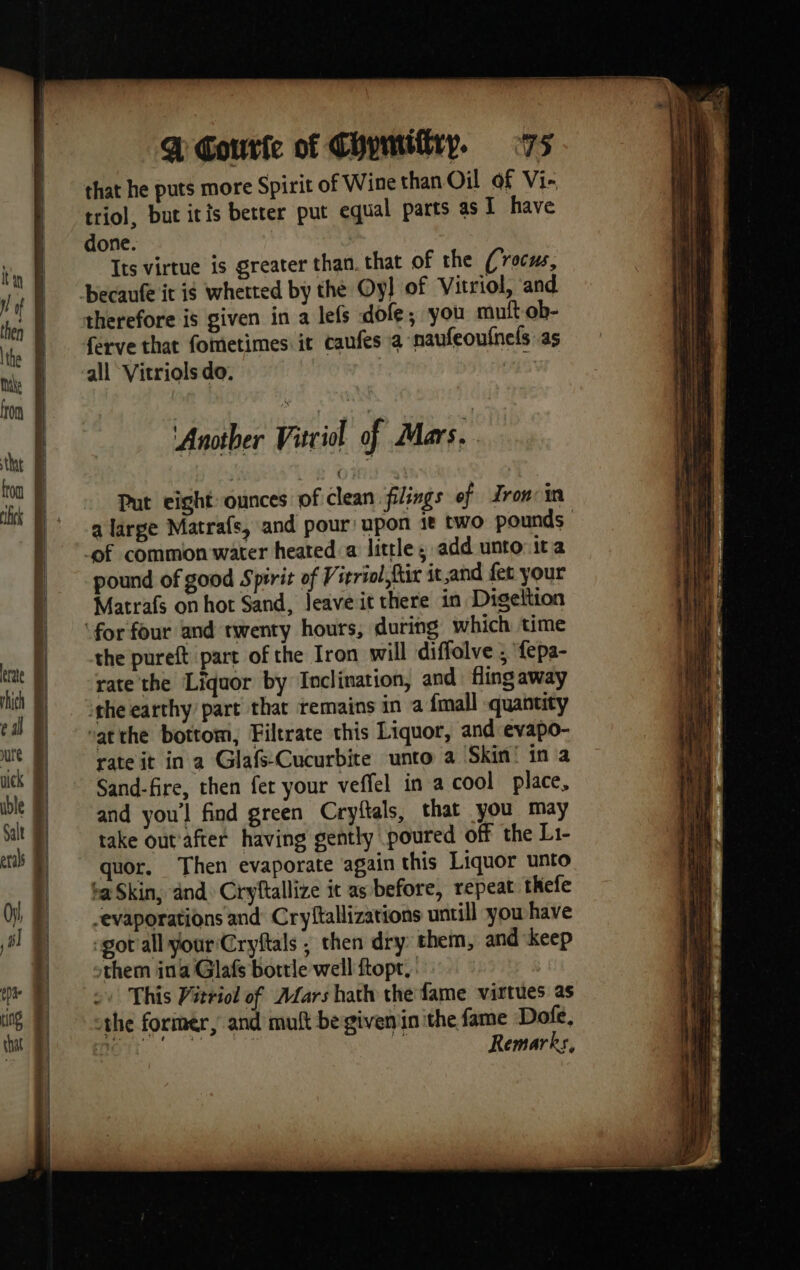 that © » | | | | i @ Courte of Chymiftry. 75 that he puts more Spirit of Wine than Oil of Vi- triol, but itis better put equal parts as I have done. Its virtue is greater than. that of the (roc, ferve that fometimes it caufes a naufeoufnels as all Vitriols do. Another Vitriol of Mas. Put eight ounces of clean filings of Irom: in pound of good Spirit of Vieriol fur it,and fet your Matrafs on hot Sand, leave it there in Digeltion the pureft part of the Iron will diffolve ; ‘fepa- rate the Liquor by Inclination, and fling away ‘the earthy part that remains in a {mall quantity vat the bottom, Filtrate this Liquor, and evapo- rate it in a Glafs-Cucurbite unto a Skin! in a Sand-fire, then fer your veffel in a cool place, and you'l find green Cryftals, that you may take out'after having gently poured off the Li- quor. Then evaporate again this Liquor unto ba Skin, and. Cryftallize it as before, repeat thefe -evaporations and Cryftallizations untill you have ‘got all your'Cryftals ; then dry them, and keep them ina Glafs bottle well ftopt, This Vitriol of Mars hath the fame virtues as the former, and mult be given iin the fame Dofe, a | de Remarks, Fe ne le. z ea a a D SO I AY = mms + = — —— “ . = on —