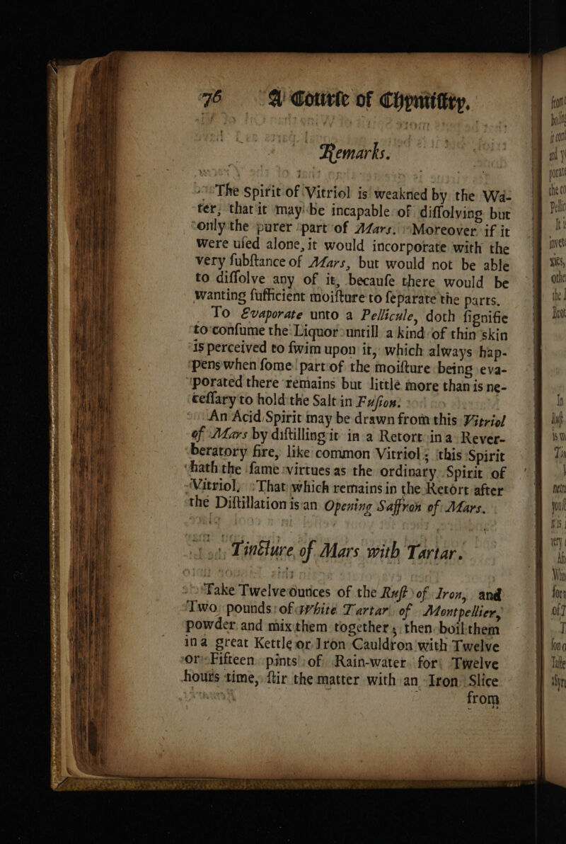 L Remarks. The Spirit of Vitriol is weakned by the Wa- 9 ter, that it maybe incapable of diffolying but | e ‘only the purer ‘part of AZars. “Moreover if ir M ! were uled alone, it would incorporate with the very fubftance of Afars, but would not be able to diffolve any of it, becaufe there would be Wanting fufficient moifture to feparate the parts, To E&amp;vaporate unto a Pellicule, doth fignifie to:confume the Liquor untill a kindof thin skin is perceived to fwim upon it, which always hap- ‘pens when fome part'of the moifture being .eva- ‘porated there remains but littlé more than is ne- ceflary to holdithe Salt in Fusion: An Acid Spirit may be drawn from this Vitriol of Mars by diftillingit in a Retort ina Rever- beratory fire, like common Vitriol ; this Spirit hath the fame :virtues as the ordinary. Spirit of Vitriol, “That which remains in the Retort after the Diftillation isan Opening Saffron of Mars. inveti yn ST Là Sopa ‘Fake TwelveOunices of the Ruf) of Tron, and Two, pounds: of avhite Tartar\. of Montpellier, powder and mixthem together, then. boil them ina great Kettle or Jron Cauldron ‘with Twelve or-Fifteen pints of, Rain-water. for Twelve hours time, ftir the matter with an Iron Slice Rai . Ru: from PSP DRE PE EL VENTES TO PD