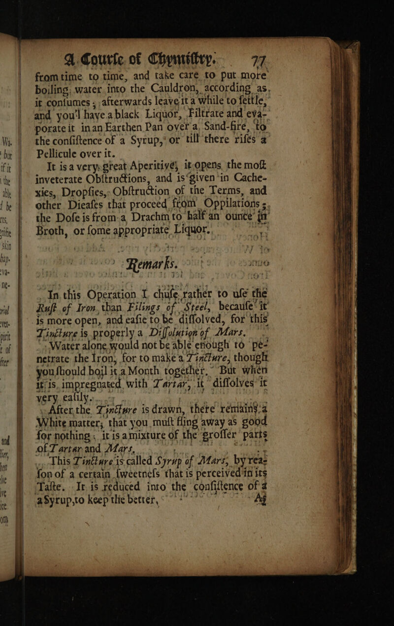 fromtime to time, and take caré to put more boiling, water into the Cauldron, according as. it coniumes ; .afterwards leave ita while to fettle, and you'l haye.ablack Liquor, Filtrate and eva-’ porate it inan Earthen Pan ovef a, Sand-fire, to the confiftence of a Syrup,‘ or till there rifés a Pellicule over it. It isa verysgreat Aperitive, it.opens, the mok inveterate Ob{trutions, and is“given in Cache- xies, Dropfes,: Obftruction of the Terms, and other Dieafes that proceed from Oppilations ; the Dofeisfrom.a Drachmto halfan ounce’ ji Broth, or fome appropriate Liquor, | à | Remarks. it io , In. this Operation I chufe. rather to ufé the Ruff. of Iron. than Filings of “Steel, becaufe' it is more open, and eafie to be diffolved, for this Tinglure is properly a Diffolution of Mars. — : Water alone would not be able eñiough ro pe: netrate the Iron, for to make a 7 inéture, though you fhould boi] ita Month together,” But when itis, impregnated with Dartar, it diffolves’ it very ealily...7 aE ut After,the Tinéfure is drawn, there rémains.a White matter; that you muft fling away as good for nothing: ir is amixture of the groffer’ parts OFT artar and Mars, RENE Cie This Tintture is called Syrup of Mars, by reac fon of a certain {weetnels that is perceived in its Tafte. It. is reduced into the confiftence of a aSyrup,to keep the better, 1° 7 Aÿ /