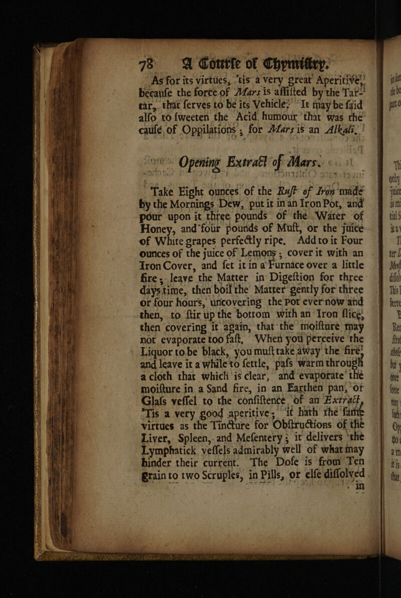 As for its virtües, “tis a Very great Aperitive, | becaufe the forte of AZars is affiited by the Tar! | ear, that ferves to be its Vehicle: “It may be faid alfo to {weeten the Acid humour ‘that was the caufé, of Oppilations ; for AZars 1s an Alkali, | Ni Take Eight ounces of the Raft of Iron made | if by the Mornings Dew, put ir in an Iron Pot, and a pour upon it three pounds of the Water of Honey, and'four pounds of Muft, or the juice of White grapes perfectly ripe. Addto ic Four ounces of the juice of Lemons ; cover it with an Tron Cover, and fet it in a Furnace over a little fire, leave the Matter in Digeftion for three daystime, then boil the’ Matter gently for three or four hours, uncovering the Pot ever now and then, to ftir up the botrom with an Iron flice, then covering it again, that the moifture may not evaporate too faft, ‘When you perceive ‘the Liquor to.be black, you mufttake away the fire; and leave it awhileto fettle, pafs warm through a cloth that which is clear, and evaporate’ the moifture in a Sand fire, in an Earthen pan, of Glafs veffel to the confiftence of an Extrait “Tis a very good aperitive, ‘it hath the farhte virtues as the Tincture for Obftructions of the Liver, Spleen,.and Mefentery; it delivers ‘the Lymphatick veffels admirably well of what may hinder their current. The Dofe is from Ten Grain to two Scruples, in Pills, or elfe diffolved “in VOD NOR DT Palin PEP BABA ice tet co PE ag PO Bye al ROSE Se See |