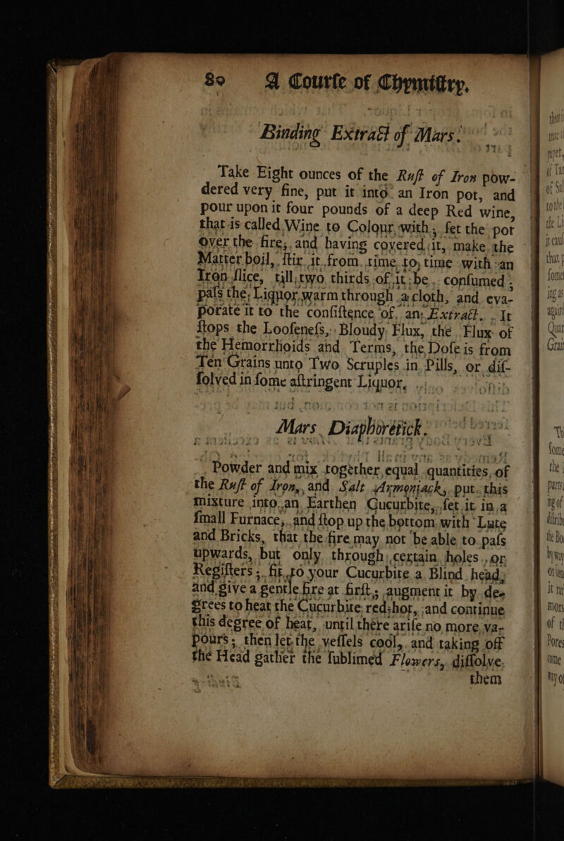 Binding Extraét of Mars: Take Eight ounces of the R4f of Iron pow- dered very fine, put it into an Iron pot, and pour upon it four pounds of a deep Red wine, that is called Wine to Colonr, with, fet the pot over the fire;.and having coyered it, make the Matter boil, ftir. it from. time £0) time .with -an Iron flice, till:two thirds of it be .. confumed ; pals the; Lignor warm through a cloth, and eva- porate it to the confiftence of, an: Extrait. . It {tops the Loofenefs,:, Bloudy. Flux, the Flux: of the Hemorrhoids ahd Terms, the Dofe is from Ten Grains unto Two Scruples in Pills, or dif- ) ¢ folved in fome aftringent Liquor, ... . Powder and mix together, equal quantities, of the Ruff of Iron, and. Salt Axmoniack,. put. this mixture into.an Earthen Gucurbite,.fet it in,a {mall Furnace, .and {top up the bottom, with ‘Lute and Bricks, that the fire may not ‘be able to_pafs upwards, but only through certain, holes ., or Regifters ; fit.t0 your Cucurbite a Blind head, and give a gentle bre at firft, augment it by dee Srees to heat the Cucurbire. red:hot, and continue this degree of heat, ‘until thére arife no more va- pours; then let the veflels cool,. and taking off the Head gather the fublimed Flowers, diflolve. te them DE FT PAR 1 AS