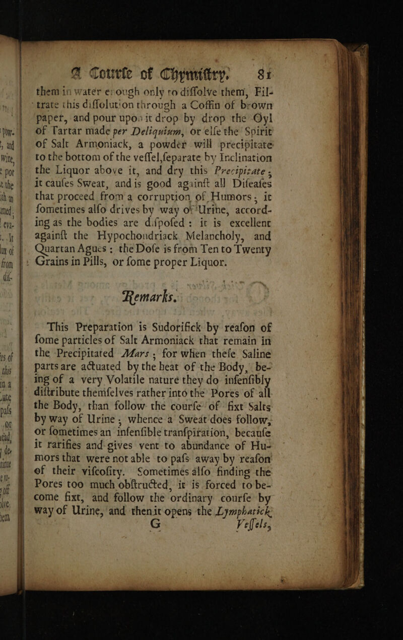 eS of this in. ate | ad, ee e fl: ‘Of we @ Coutfe of Coymifiry, 81 them in water enough only ro diffolve them, Fil- paper, and pour upos it drop by drop the Oyl of Tartar made per Deliquium, or elle the Spirit of Salt Armoniack, a powder will precipitate to the bottom of the veffel,feparate by Inclination the Liquor above it, and dry this Precipizate : it caufes Sweat, andis good againft all Difeafes that proceed from a corruption of Humors, it fometimes alfo drives by way of Urine, accord- ing as the bodies are difpofed: it is excellent againit the Hypochondriack Melancholy, and Quartan Agues : the Dofe is from Ten to Twenty Remarks. This Preparation is Sudorifick by reafon of fome particles of Salt Armoniack that remain in the Precipitated A4Zars , for when thele Saline partsare actuated bythe heat of the Body, be- ing of a very Volatile nature they do infenfibly diftribute themfelves rather into the Pores of all the Body, than follow the courfe ‘of fixt Salts by way of Urine; whence a Sweat does follow, or fometimes an infenfible tranfpitation, becaufe it rarifies and-gives vent to abundance of Hu- mors that were not able to pafs away by reafon of their vifcofity. Sometimes älfo finding the Pores too much obftructed, ir is forced to be- come fixt, and follow the ordinary courfe by way of Urine, and thenit opens the Lymphatick: ; G Velels,