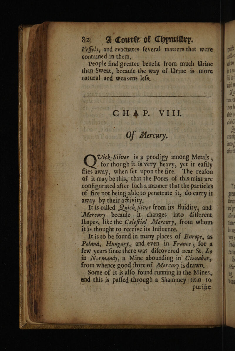 Veffels, and evacuates feveral matters that were contained in them, People find greater benefit from much Urine than Sweat, becaufe the way of Urine is .more natural and weakens lefs, CHAP. VIII. Of Mercury. Vick-Silver is a prodigy among Metals . for though it. is very heavy, yet it eafily fies away, when fet uponthefire. The reafon Of it may be this, that the Pores of this mixt are configurated after fuch a manner that the particles of fire not being able to penetrate it, do carry it away by their activity. Iris called Quick; flver from its fluidity, and Mercury becaufe it. changes into different fhapes, like the Celeffial Mercury, from whom it is thought to receive its Influence, It is to be found in many places of Europe, as Poland, Hungary, and even in. France; for a few years fince there was difcovered near St. Lo in Normandy, a Mine abounding in Cinnabar, from whence good {tore of Mercury is drawn, Some of it is alfo found running in the Mines, and this is pafled through a Shammey ‘skin to : igh puribe tre ot thet D Ts great thrice a pr | Ur | out ire we LE ! fn