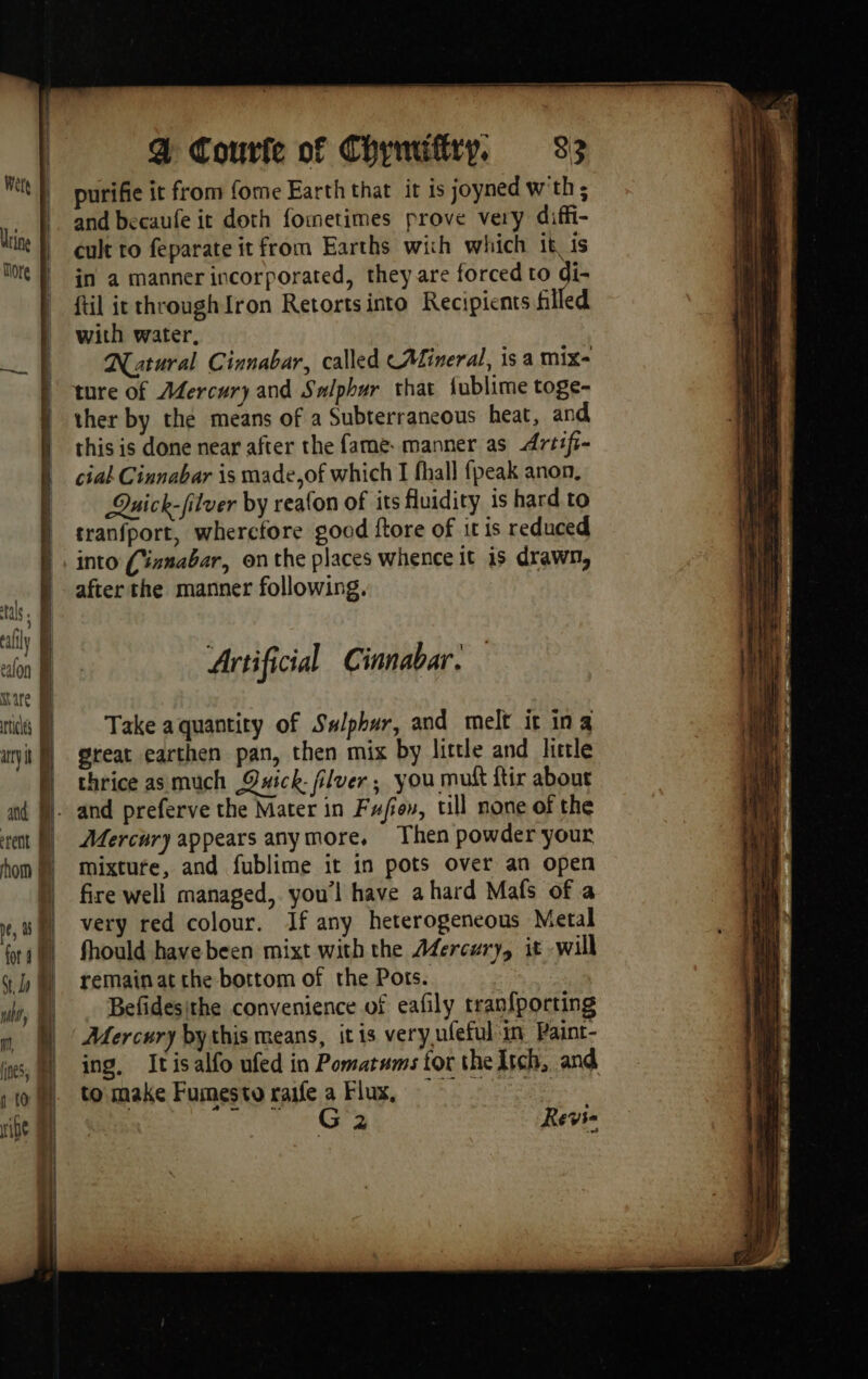purifie it from fome Earth that it is joyned w'th ; and becaufe it doth fometimes prove very diffi- cult to feparate it from Earths wich which it is in a manner incorporated, they are forced to di- ftil ic throughIron Retortsinto Recipients filled with water, Natural Cinnabar, called CALineral, is a mix ture of Afercury and Salphur that fublime toge- ther by the means of a Subterrancous heat, and this is done near after the fame: manner as Artifi- ciak Cinnabar is made,of which I fhall fpeak anon, | Quick-filuer by reafon of its fluidity is hard to | cranfport, whercfore goad ftore of it is reduced into (ianabar, onthe places whence it is drawn, | afterthe manner following. tals. À ED | lily ‘ ae We ealon | Artificial Cinnabar. WN ware it | Take aquantity of Sulphur, and melt it in a ary} great earthen pan, then mix by little and little | thrice asmuch Quick filuer ; you mutt ftir about ad M. and preferve the Mater in Fujiov, till none of the rent) A4ercury appears any more. Then powder your hom mixture, and fublime it in pots over an open ) fire well managed, you'l have a hard Mafs of a um very red colour. If any heterogeneous Metal org! fhould have been mixt with the Adercury, it will 4h remainat the bottom of the Pots. nb, A Befidesithe convenience of eafily tranfporting » M © Aercury bythis means, itis very ufeful in Paint- ies, ing. Itisalfo ufed in Pomatums tor the Itch, and to make Fumesto raife a Flux, ripe A: — Ga Revie