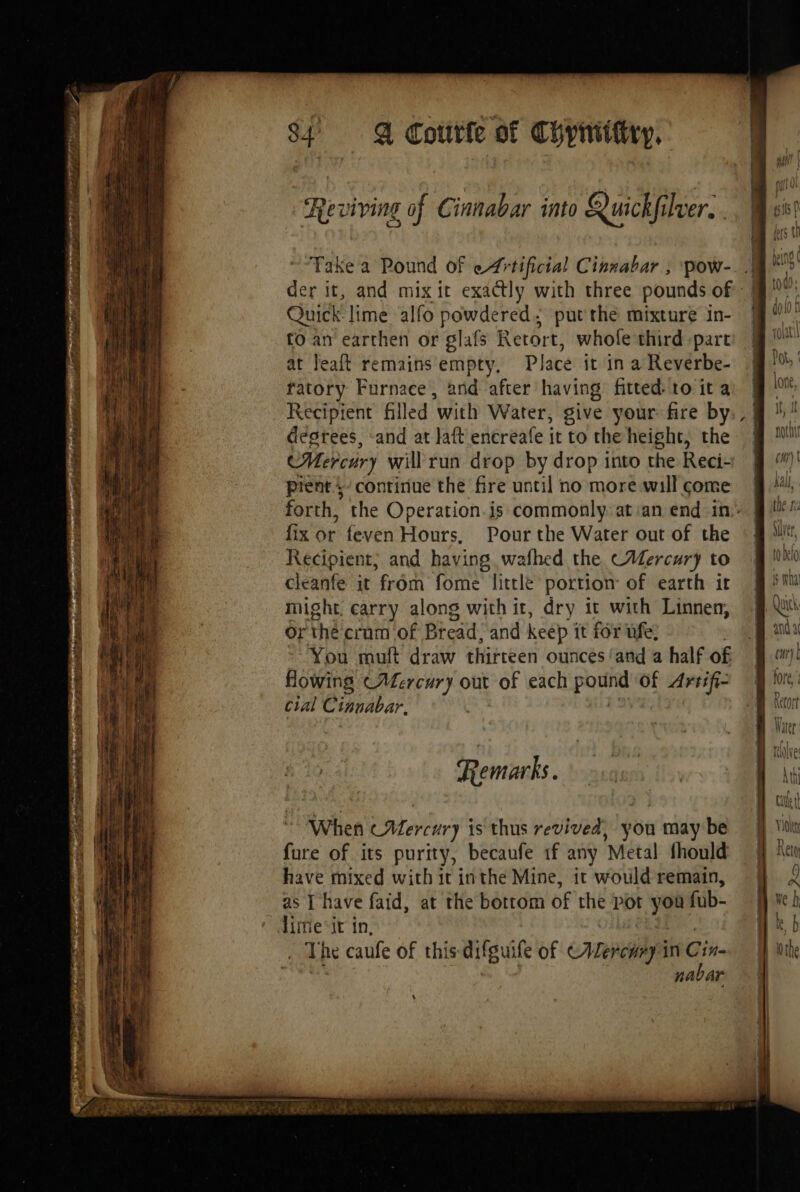 Reviving of Cinnabar into Quickfilver, Take a Pound of Artificial Cinnabar , pow-. | der it, and mix it exactly with three pounds of | Quick lime alfo powdered: put the mixture in- to an earthen or glafs Retort, whole third part at Jeaft remains empty, Place it in a Reverbe- ratory Furnace, and after having fitted: to it a Recipient filled with Water, give your fire by degrees, and at laft encreafe it to the height, the Mercury will run drop by drop into the Reci- pient $ continue the fire until no more will come forth, the Operation.is commonly: at:an end in. fix or feven Hours, Pour the Water out of the Recipient; and having wafhed the CAercury to cleanfe it from fome little portion of earth it might. carry along with ir, dry it with Linnen, Or thé crum of Bread. and keep it for ufe, You muft draw thirteen ounces ‘and a half of Howing (Mercury out POF each pom of Artifi- cial Cinnabar, MORT nur i D er Li HP a ek Sh DER ERA à ie 2 Re marks. When (Mercury is thus revived, you may be fure of its purity, becaufe if any ‘Metal fhould have mixed with it inthe Mine, ic would remain, as I have faid, at the bottom of the Pot ie fub- Aimieir in, . The caufe of this difguife of ERA ini Cin nabar nee Saat As ASS mec’ Dre nu i cae