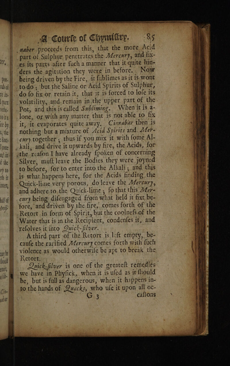 Dove. | nds of part’ F Vethee | CHEN | re by i, the B Rec: È coe RE nd in’ À f the | ry to th tt A inten, lot R rtf À J A H ly ia fi uy be] (hou | mit, MR fib a Cite | salut 7 A i | 4 : ï | | 1 A Courie of Chymifiry, 85 part of Sulphur, penetrates the AZercury, and: fix- es its parts after fuch a manner that it quite hin- ders the agitation they were in before. Now being driven by the Fire, it fublimes as it is, wont do fo fix or retain it, that 1r is forced to lofe its volatility, and.remain in the upper part of the Pot, and this is called Subliming. When it is a- lone, or with any matter, that is not able to fx it, it evaporates quite away. Cinnabar then 1s nothing but a mixture of Acid Spirits and. Afer- cury together , thus if you mix it with fome Al- kali, and drive it upwards by fre, the Acids, for Silver, muft leave the Bodies they were joyned to before, for to enter into the Alkali, and. this is what happens here, for the Acids finding the Quick-lime very porous, do leave the Afercury, and adhere to.the Quick-lime , fo that this 44er- cury being: difengaged from what held it fixt be- fore, and driven by the fire, comes forth of the Retort in form of Spirit, but the coolnefs.of the Water that isin the Recipient, condenfes it, and refolves it into Qxick-filver. A third part of the Retort 15 left empty,. be- caufe the rarified AZercury comes forth with fuch Retort, we have in Phyfick, when it is uled as ir fhould be, but is full as dangerous, when it happens in- to the hands of ;Qwacks, who ufe it upon all oc-