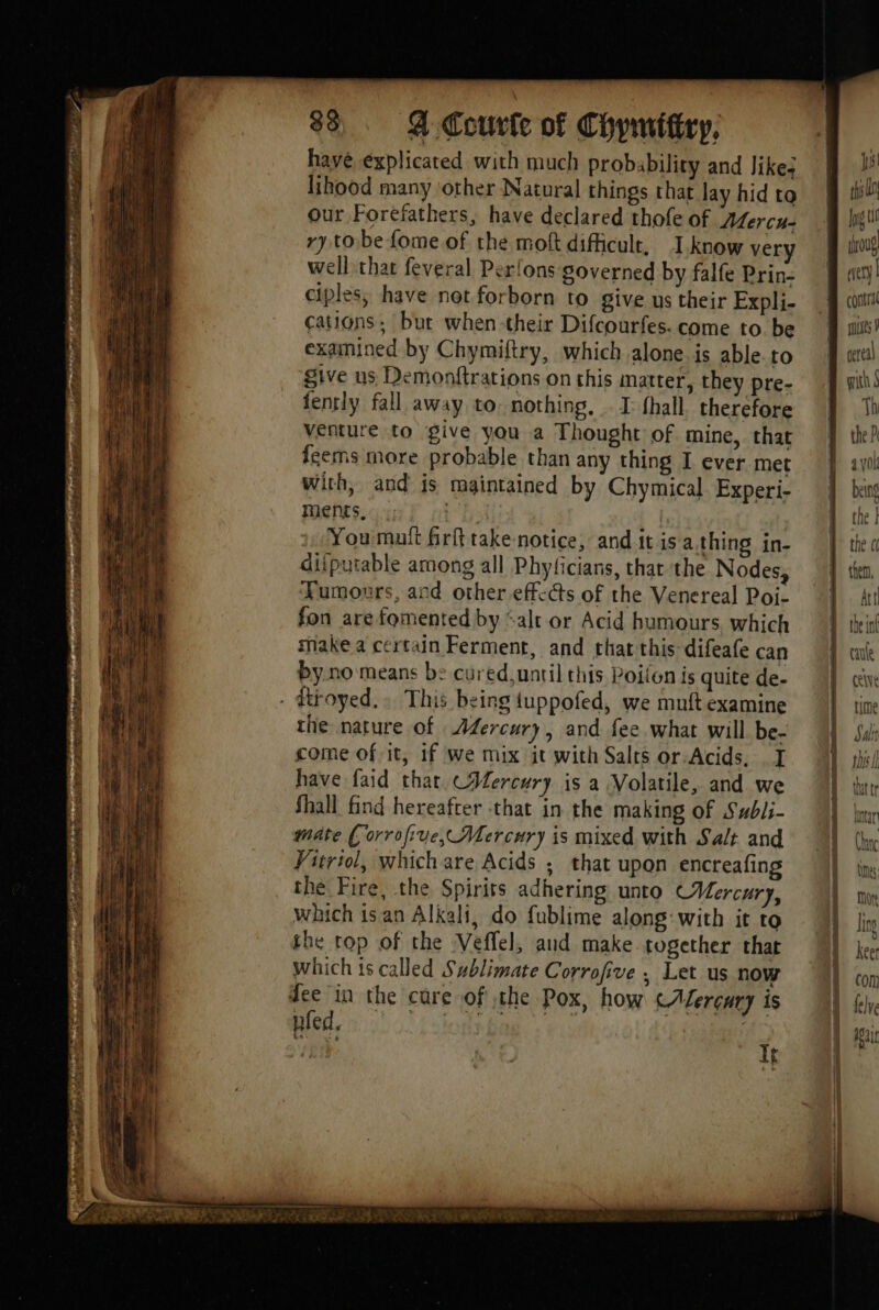ti BORE en 1 LR DS tT eee is Lan hs 88 Q Courte of Chymittry, have explicated with much probability and likes lihood many other Natural things that lay hid to our Forefathers, have declared thofe of Adercu- cations; but when-their Difcourfes. come to be examined by Chymiftry, which alone. is able. to give us Demonftrations on this matter, they pre- fently fall away to. nothing. I: fhall. therefore venture to give you a Thought of mine, that Îcems more probable than any thing I ever met with, and is maintained by Chymical. Experi- ments. Youmult frftake notice, anditis a thing in- ditputable among all Phyficians, that the Nodes, Tumours, and other effects of the Venereal Poi- fon are fomented by ‘alr or Acid humours. which make a certain Ferment, and that this difeafe can by.no means b: cured,until this Poilon is quite de- the nature of Afercury, and fee what will be- come of it, 1f we mix it with Salts or-Acids, I have faid that CAercury is a Volatile, and we Shall find hereafter that in the making of Subli- mate ( orrofive, Mercury is mixed with Salt and Vitriol, which are Acids ; that upon encreafing the Fire, the Spirits adhering unto Mercury, which isan Alkali, do fublime along: with it to the top of the Veffel, and make together that which is called Sublimate Corrofive , Let us now dee in the cure of che Pox, how (Mercury is pled, lone bag. «eis FFT pes tf js! rh I mes Ÿ cereal with À Th | the P a VOL being {ne ! the « A then, Att the int cate À | | | |