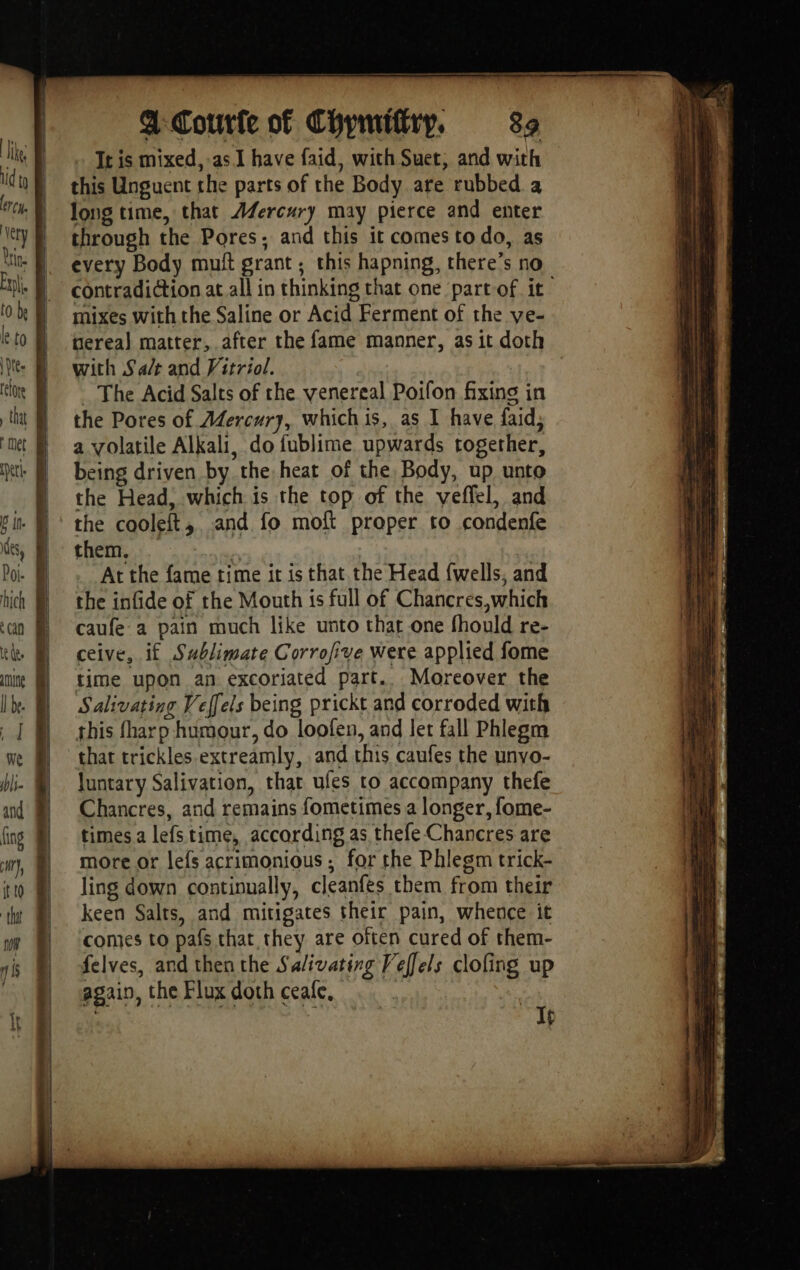 It is mixed, as. have faid, with Suet, and with this Unguent the parts of the Body are rubbed a long time, that AZercury may pierce and enter through the Pores; and this it comes todo, as every Body muft grant; this hapning, there’s no contradiction at all in thinking that one part-of it mixes with the Saline or Acid Ferment of the ve- tereal matter, after the fame manner, as it doth with Salt and Vitriol. _ The Acid Salts of the venereal Poifon fixing in the Pores of Aercury, which is, as I have faid, a volatile Alkali, do fublime upwards together, being driven by the heat of the Body, up unto the Head, which is the top of the veffel, and the cooleft, and fo moft proper to condenfe them, | | At the fame time it is that the Head fwells, and the infide of the Mouth is full of Chancres,which caufe a pain much like unto that one fhould re- ceive, if Sublimate Corrofive were applied fome time upon an excoriated part.. Moreover the Salivating Veffels being prickt and corroded with this fharp humour, do loofen, and let fall Phlegm that trickles extreamly, and this caufes the unvo- luntary Salivation, that ufes to accompany thefe Chancres, and remains fometimes a longer, fome- times a lefs time, according as thefe Chancres are more or lefs acrimonious; for the Phlesm trick- ling down continually, cleanfes them from their keen Salts, and mitigates their pain, whence it comes to pafs that they are often cured of them- felves, and then the Salivating Veffels clofing up again, the Flux doth ceale, ; ‘ If