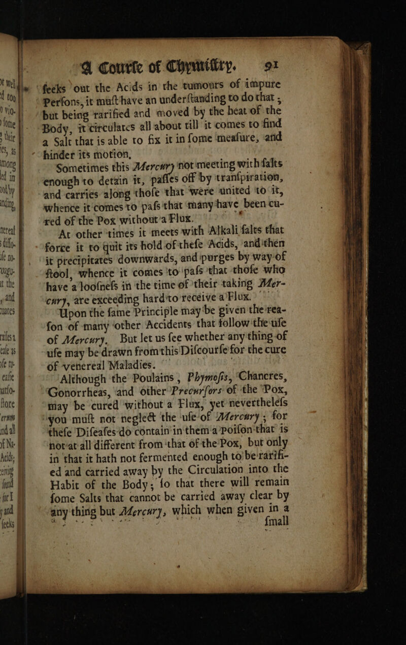 but being rarified and moved by the heat of the Body, it tirculares all about till it comes to find a Salt that is able to fix it in fome meafure, arid hinder its motion, | Sometimes thts da not meeting wirhfalts enough to detain it, paffes off by tran{piration, and carries along thofe that were united to it, whence it'comes to pafs that many have been cu- red of the Pox without’a Flux. à, At other ‘times it meets with Alkali fales that force it ro quit its hold of thefe Acids, and ithen it precipitates downwards, and purges by way of fiool, whence it comes to pals that thofe who have a loofnefs in the time of their taking AZer- cary, are exceeding hard'to receive a Flux. Upon the fame Principle may ‘be given the rea- fon of many ‘other Accidents that follow ‘the nfe of Mercury, But let us fee whether any thing of ufe may be drawn fromthis Difcourfe for the cure of venereal Maladies. ~ û EEL AGES Although the Poulains , Phymofis, ‘Chancres, Gonorrheas, ‘and Other Precwrfors of the ‘Pox, may be cured without a Flux, yet neverthelefs thefe Difeafes-do contain in them a/Poifon that is norat all different from chat of the’Pox, but only in that it hath not fermented enough to berarih- ed and carried away by the Circulation into the Habit of the Body; fo that there will remain fome Salts that cannot be carried away clear by any thing but A4ercwry, which when sua ‘ SCR in eg : ‘ eS ekg ‘ “ mall LE