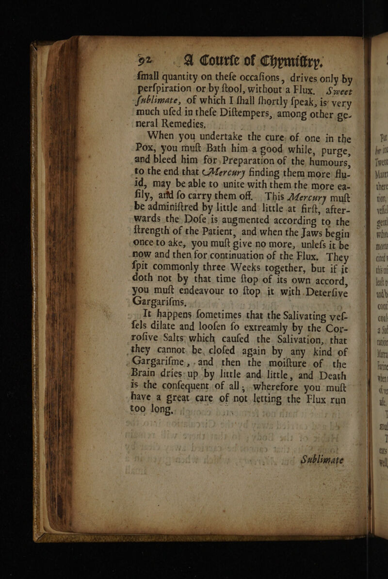 # ’ # hada PT EE | ‘à Len eee re oe BEB oz . &amp; Courie of Chymiftry, {mall quantity on thefe occafions, drives only by perfpiration or by ftool, without a Flux. Sweet fablimate, of which I fhall fhortly fpeak, is’ very much ufed in thefe Diftempers, among other ge. neral Remedies, | When you undertake the cure: of one in the Pox, you muft Bath him. a good. while, purge, and bleed him for, Preparation of the humours, to the end that CAfercury finding them more flu- id, may be able to unite with them the more ea- fily, artd fo carry them of. This Mercury mutt be adminiftred by little and little at firit, after- wards the Dofe is augmented according to the itrength of the Patient, and when the Jaws begin once to ake, you mult give no more, unlefs it be now and then for continuation of the Flux, They fpit commonly three Weeks together, but if jt doth not by that time ftop of its own accord, you muft endeavour to ftop. it with.Deterfive Gargarifins, | It happens fometimes that the Salivating vef- fels dilate and loofen fo extreamly by the Cor- rofive Salts; which caufed the. Salivation,. that they cannot, be, clofed again by any kind of Brain dries: up by little and. little, and Death is the confequent of all, wherefore you muft have a great care of not letting the Flux run too long, a ey Sublimate rit bop 1 Tweti Mar: there ti0f, vellel '